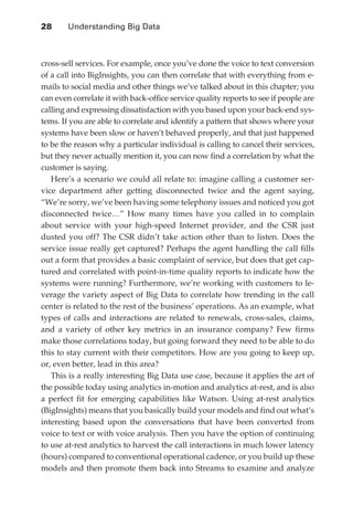 28 	    Understanding Big Data



               cross-sell services. For example, once you’ve done the voice to text conversion
               of a call into BigInsights, you can then correlate that with everything from e-
               mails to social media and other things we’ve talked about in this chapter; you
               can even correlate it with back-office service quality reports to see if people are
               calling and expressing dissatisfaction with you based upon your back-end sys-
               tems. If you are able to correlate and identify a pattern that shows where your
               systems have been slow or haven’t behaved properly, and that just happened
               to be the reason why a particular individual is calling to cancel their services,
               but they never actually mention it, you can now find a correlation by what the
               customer is saying.
                  Here’s a scenario we could all relate to: imagine calling a customer ser-
               vice department after getting disconnected twice and the agent saying,
               “We’re sorry, we’ve been having some telephony issues and noticed you got
               disconnected twice…” How many times have you called in to complain
               about service with your high-speed Internet provider, and the CSR just
               dusted you off? The CSR didn’t take action other than to listen. Does the
               service issue really get captured? Perhaps the agent handling the call fills
               out a form that provides a basic complaint of service, but does that get cap-
               tured and correlated with point-in-time quality reports to indicate how the
               systems were running? Furthermore, we’re working with customers to le-
               verage the variety aspect of Big Data to correlate how trending in the call
               center is related to the rest of the business’ operations. As an example, what
               types of calls and interactions are related to renewals, cross-sales, claims,
               and a variety of other key metrics in an insurance company? Few firms
               make those correlations today, but going forward they need to be able to do
               this to stay current with their competitors. How are you going to keep up,
               or, even better, lead in this area?
                  This is a really interesting Big Data use case, because it applies the art of
               the possible today using analytics in-motion and analytics at-rest, and is also
               a perfect fit for emerging capabilities like Watson. Using at-rest analytics
               (BigInsights) means that you basically build your models and find out what’s
               interesting based upon the conversations that have been converted from
               voice to text or with voice analysis. Then you have the option of continuing
               to use at-rest analytics to harvest the call interactions in much lower latency
               (hours) compared to conventional operational cadence, or you build up these
               models and then promote them back into Streams to examine and analyze




ch02.indd 28                                                                                    07/10/11 4:53 PM
 