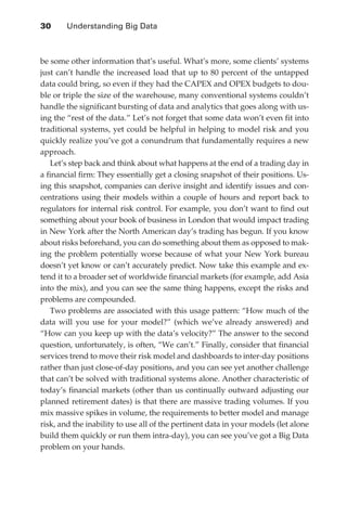 30 	    Understanding Big Data



               be some other information that’s useful. What’s more, some clients’ systems
               just can’t handle the increased load that up to 80 percent of the untapped
               data could bring, so even if they had the CAPEX and OPEX budgets to dou-
               ble or triple the size of the warehouse, many conventional systems couldn’t
               handle the significant bursting of data and analytics that goes along with us-
               ing the “rest of the data.” Let’s not forget that some data won’t even fit into
               traditional systems, yet could be helpful in helping to model risk and you
               quickly realize you’ve got a conundrum that fundamentally requires a new
               approach.
                  Let’s step back and think about what happens at the end of a trading day in
               a financial firm: They essentially get a closing snapshot of their positions. Us-
               ing this snapshot, companies can derive insight and identify issues and con-
               centrations using their models within a couple of hours and report back to
               regulators for internal risk control. For example, you don’t want to find out
               something about your book of business in London that would impact trading
               in New York after the North American day’s trading has begun. If you know
               about risks beforehand, you can do something about them as opposed to mak-
               ing the problem potentially worse because of what your New York bureau
               doesn’t yet know or can’t accurately predict. Now take this example and ex-
               tend it to a broader set of worldwide financial markets (for example, add Asia
               into the mix), and you can see the same thing happens, except the risks and
               problems are compounded.
                  Two problems are associated with this usage pattern: “How much of the
               data will you use for your model?” (which we’ve already answered) and
               “How can you keep up with the data’s velocity?” The answer to the second
               question, unfortunately, is often, “We can’t.” Finally, consider that financial
               services trend to move their risk model and dashboards to inter-day positions
               rather than just close-of-day positions, and you can see yet another challenge
               that can’t be solved with traditional systems alone. Another characteristic of
               today’s financial markets (other than us continually outward adjusting our
               planned retirement dates) is that there are massive trading volumes. If you
               mix massive spikes in volume, the requirements to better model and manage
               risk, and the inability to use all of the pertinent data in your models (let alone
               build them quickly or run them intra-day), you can see you’ve got a Big Data
               problem on your hands.




ch02.indd 30                                                                                   07/10/11 4:53 PM
 