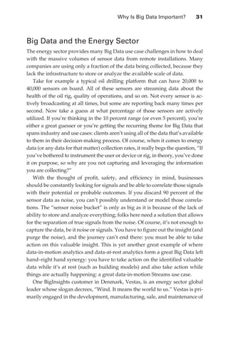 Why Is Big Data Important?	           31



               Big Data and the Energy Sector
               The energy sector provides many Big Data use case challenges in how to deal
               with the massive volumes of sensor data from remote installations. Many
               companies are using only a fraction of the data being collected, because they
               lack the infrastructure to store or analyze the available scale of data.
                   Take for example a typical oil drilling platform that can have 20,000 to
               40,000 sensors on board. All of these sensors are streaming data about the
               health of the oil rig, quality of operations, and so on. Not every sensor is ac-
               tively broadcasting at all times, but some are reporting back many times per
               second. Now take a guess at what percentage of those sensors are actively
               utilized. If you’re thinking in the 10 percent range (or even 5 percent), you’re
               either a great guesser or you’re getting the recurring theme for Big Data that
               spans industry and use cases: clients aren’t using all of the data that’s available
               to them in their decision-making process. Of course, when it comes to energy
               data (or any data for that matter) collection rates, it really begs the question, “If
               you’ve bothered to instrument the user or device or rig, in theory, you’ve done
               it on purpose, so why are you not capturing and leveraging the information
               you are collecting?”
                   With the thought of profit, safety, and efficiency in mind, businesses
               should be constantly looking for signals and be able to correlate those signals
               with their potential or probable outcomes. If you discard 90 percent of the
               sensor data as noise, you can’t possibly understand or model those correla-
               tions. The “sensor noise bucket” is only as big as it is because of the lack of
               ability to store and analyze everything; folks here need a solution that allows
               for the separation of true signals from the noise. Of course, it’s not enough to
               capture the data, be it noise or signals. You have to figure out the insight (and
               purge the noise), and the journey can’t end there: you must be able to take
               action on this valuable insight. This is yet another great example of where
               data-in-motion analytics and data-at-rest analytics form a great Big Data left
               hand–right hand synergy: you have to take action on the identified valuable
               data while it’s at rest (such as building models) and also take action while
               things are actually happening: a great data-in-motion Streams use case.
                   One BigInsights customer in Denmark, Vestas, is an energy sector global
               leader whose slogan decrees, “Wind. It means the world to us.” Vestas is pri-
               marily engaged in the development, manufacturing, sale, and maintenance of




ch02.indd 31                                                                                      07/10/11 4:53 PM
 