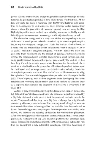 32 	   Understanding Big Data



               power systems that use wind energy to generate electricity through its wind
               turbines. Its product range includes land and offshore wind turbines. At the
               time we wrote this book, it had more than 43,000 wind turbines in 65 coun-
               tries on 5 continents. To us, it was great to get to know Vestas, because their
               vision is about the generation of clean energy, and they are using the IBM
               BigInsights platform as a method by which they can more profitably and ef-
               ficiently generate even more clean energy, and that just makes us proud.
                   The alternative energy sector is very competitive and exploding in terms
               of demand. It also happens to be characterized by extreme competitive pric-
               ing, so any advantage you can get, you take in this market. Wind turbines, as
               it turns out, are multimillion-dollar investments with a lifespan of 20 to
               30 years. That kind of caught us off guard. We didn’t realize the effort that
               goes into their placement and the impact of getting a turbine placement
               wrong. The location chosen to install and operate a wind turbine can obvi-
               ously greatly impact the amount of power generated by the unit, as well as
               how long it’s able to remain in operation. To determine the optimal place-
               ment for a wind turbine, a large number of location-dependent factors must
               be considered, such as temperature, precipitation, wind velocity, humidity,
               atmospheric pressure, and more. This kind of data problem screams for a Big
               Data platform. Vestas’s modeling system is expected to initially require 2.6 PB
               (2600 TB) of capacity, and as their engineers start developing their own
               forecasts and recording actual data of each wind turbine installation, their
               data capacity requirements are projected to increase to a whopping 6 PB
               (6000 TB)!
                   Vestas’s legacy process for analyzing this data did not support the use of a
               full data set (there’s that common theme when it comes to problems solved by
               a Big Data platform); what’s more, it took them several weeks to execute the
               model. Vestas realized that they had a Big Data challenge that might be ad-
               dressed by a Hadoop-based solution. The company was looking for a solution
               that would allow them to leverage all of the available data they collected to
               flatten the modeling time curve, support future expansion in modeling tech-
               niques, and improve the accuracy of decisions for wind turbine placement.
               After considering several other vendors, Vestas approached IBM for an enter-
               prise-ready Hadoop-based Big Data analytics platform that embraces open
               source components and extends them the IBM enhancements outlined in Part
               II of this book (think a fully automated installation, enterprise hardening of




ch02.indd 32                                                                                 07/10/11 4:53 PM
 