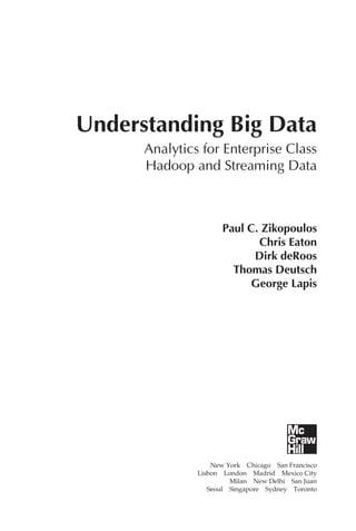 Understanding Big Data
                  Analytics for Enterprise Class
                  Hadoop and Streaming Data



                                  Paul C. Zikopoulos
                                         Chris Eaton
                                        Dirk deRoos
                                    Thomas Deutsch
                                        George Lapis




                               New York  Chicago  San Francisco
                           Lisbon  London  Madrid  Mexico City
                                     Milan  New Delhi  San Juan
                              Seoul  Singapore  Sydney  Toronto




FM.indd 5                                                    07/10/11 6:12 PM
 