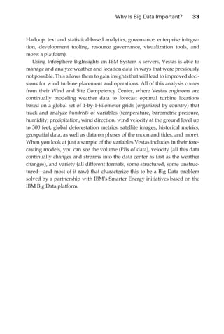 Why Is Big Data Important?	        33



               Hadoop, text and statistical-based analytics, governance, enterprise integra-
               tion, development tooling, resource governance, visualization tools, and
               more: a platform).
                  Using InfoSphere BigInsights on IBM System x servers, Vestas is able to
               manage and analyze weather and location data in ways that were previously
               not possible. This allows them to gain insights that will lead to improved deci-
               sions for wind turbine placement and operations. All of this analysis comes
               from their Wind and Site Competency Center, where Vestas engineers are
               continually modeling weather data to forecast optimal turbine locations
               based on a global set of 1-by-1-kilometer grids (organized by country) that
               track and analyze hundreds of variables (temperature, barometric pressure,
               humidity, precipitation, wind direction, wind velocity at the ground level up
               to 300 feet, global deforestation metrics, satellite images, historical metrics,
               geospatial data, as well as data on phases of the moon and tides, and more).
               When you look at just a sample of the variables Vestas includes in their fore-
               casting models, you can see the volume (PBs of data), velocity (all this data
               continually changes and streams into the data center as fast as the weather
               changes), and variety (all different formats, some structured, some unstruc-
               tured—and most of it raw) that characterize this to be a Big Data problem
               solved by a partnership with IBM’s Smarter Energy initiatives based on the
               IBM Big Data platform.




ch02.indd 33                                                                                 07/10/11 4:53 PM
 