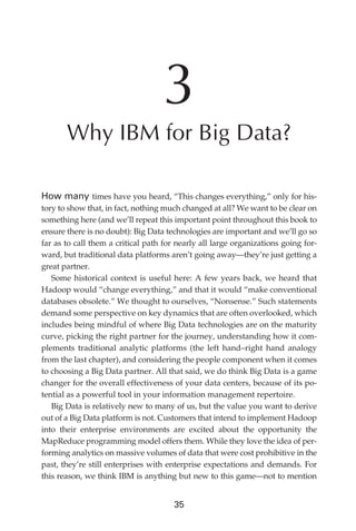 3
                      Why IBM for Big Data?

               How many times have you heard, “This changes everything,” only for his-
               tory to show that, in fact, nothing much changed at all? We want to be clear on
               something here (and we’ll repeat this important point throughout this book to
               ensure there is no doubt): Big Data technologies are important and we’ll go so
               far as to call them a critical path for nearly all large organizations going for-
               ward, but traditional data platforms aren’t going away—they’re just getting a
               great partner.
                  Some historical context is useful here: A few years back, we heard that
               Hadoop would “change everything,” and that it would “make conventional
               databases obsolete.” We thought to ourselves, “Nonsense.” Such statements
               demand some perspective on key dynamics that are often overlooked, which
               includes being mindful of where Big Data technologies are on the maturity
               curve, picking the right partner for the journey, understanding how it com-
               plements traditional analytic platforms (the left hand–right hand analogy
               from the last chapter), and considering the people component when it comes
               to choosing a Big Data partner. All that said, we do think Big Data is a game
               changer for the overall effectiveness of your data centers, because of its po-
               tential as a powerful tool in your information management repertoire.
                  Big Data is relatively new to many of us, but the value you want to derive
               out of a Big Data platform is not. Customers that intend to implement Hadoop
               into their enterprise environments are excited about the opportunity the
               MapReduce programming model offers them. While they love the idea of per-
               forming analytics on massive volumes of data that were cost prohibitive in the
               past, they’re still enterprises with enterprise expectations and demands. For
               this reason, we think IBM is anything but new to this game—not to mention


                                                      35




ch03.indd 35                                                                                  07/10/11 4:56 PM
 