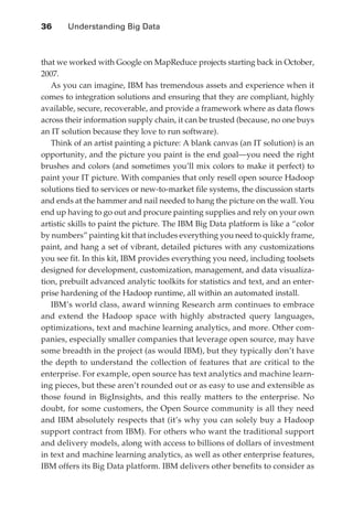 36 	   Understanding Big Data



               that we worked with Google on MapReduce projects starting back in October,
               2007.
                  As you can imagine, IBM has tremendous assets and experience when it
               comes to integration solutions and ensuring that they are compliant, highly
               available, secure, recoverable, and provide a framework where as data flows
               across their information supply chain, it can be trusted (because, no one buys
               an IT solution because they love to run software).
                  Think of an artist painting a picture: A blank canvas (an IT solution) is an
               opportunity, and the picture you paint is the end goal—you need the right
               brushes and colors (and sometimes you’ll mix colors to make it perfect) to
               paint your IT picture. With companies that only resell open source Hadoop
               solutions tied to services or new-to-market file systems, the discussion starts
               and ends at the hammer and nail needed to hang the picture on the wall. You
               end up having to go out and procure painting supplies and rely on your own
               artistic skills to paint the picture. The IBM Big Data platform is like a “color
               by numbers” painting kit that includes everything you need to quickly frame,
               paint, and hang a set of vibrant, detailed pictures with any customizations
               you see fit. In this kit, IBM provides everything you need, including toolsets
               designed for development, customization, management, and data visualiza-
               tion, prebuilt advanced analytic toolkits for statistics and text, and an enter-
               prise hardening of the Hadoop runtime, all within an automated install.
                  IBM’s world class, award winning Research arm continues to embrace
               and extend the Hadoop space with highly abstracted query languages,
               optimizations, text and machine learning analytics, and more. Other com-
               panies, especially smaller companies that leverage open source, may have
               some breadth in the project (as would IBM), but they typically don’t have
               the depth to understand the collection of features that are critical to the
               enterprise. For example, open source has text analytics and machine learn-
               ing pieces, but these aren’t rounded out or as easy to use and extensible as
               those found in BigInsights, and this really matters to the enterprise. No
               doubt, for some customers, the Open Source community is all they need
               and IBM absolutely respects that (it’s why you can solely buy a Hadoop
               support contract from IBM). For others who want the traditional support
               and delivery models, along with access to billions of dollars of investment
               in text and machine learning analytics, as well as other enterprise features,
               IBM offers its Big Data platform. IBM delivers other benefits to consider as




ch03.indd 36                                                                                 07/10/11 4:56 PM
 