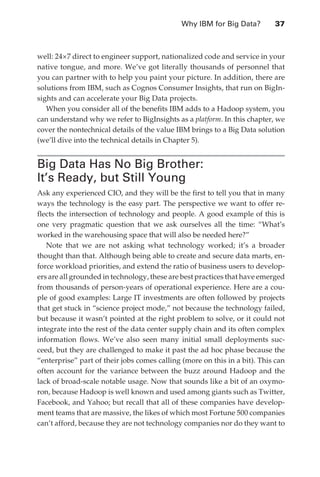 Why IBM for Big Data?	       37



               well: 24×7 direct to engineer support, nationalized code and service in your
               native tongue, and more. We’ve got literally thousands of personnel that
               you can partner with to help you paint your picture. In addition, there are
               solutions from IBM, such as Cognos Consumer Insights, that run on BigIn-
               sights and can accelerate your Big Data projects.
                  When you consider all of the benefits IBM adds to a Hadoop system, you
               can understand why we refer to BigInsights as a platform. In this chapter, we
               cover the nontechnical details of the value IBM brings to a Big Data solution
               (we’ll dive into the technical details in Chapter 5).


               Big Data Has No Big Brother:
               It’s Ready, but Still Young
               Ask any experienced CIO, and they will be the first to tell you that in many
               ways the technology is the easy part. The perspective we want to offer re-
               flects the intersection of technology and people. A good example of this is
               one very pragmatic question that we ask ourselves all the time: “What’s
               worked in the warehousing space that will also be needed here?”
                  Note that we are not asking what technology worked; it’s a broader
               thought than that. Although being able to create and secure data marts, en-
               force workload priorities, and extend the ratio of business users to develop-
               ers are all grounded in technology, these are best practices that have emerged
               from thousands of person-years of operational experience. Here are a cou-
               ple of good examples: Large IT investments are often followed by projects
               that get stuck in “science project mode,” not because the technology failed,
               but because it wasn’t pointed at the right problem to solve, or it could not
               integrate into the rest of the data center supply chain and its often complex
               information flows. We’ve also seen many initial small deployments suc-
               ceed, but they are challenged to make it past the ad hoc phase because the
               “enterprise” part of their jobs comes calling (more on this in a bit). This can
               often account for the variance between the buzz around Hadoop and the
               lack of broad-scale notable usage. Now that sounds like a bit of an oxymo-
               ron, because Hadoop is well known and used among giants such as Twitter,
               Facebook, and Yahoo; but recall that all of these companies have develop-
               ment teams that are massive, the likes of which most Fortune 500 companies
               can’t afford, because they are not technology companies nor do they want to




ch03.indd 37                                                                                07/10/11 4:56 PM
 