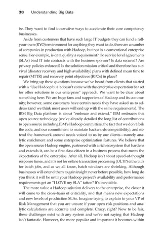 38 	    Understanding Big Data



               be. They want to find innovative ways to accelerate their core competency
               businesses.
                  Aside from customers that have such large IT budgets they can fund a roll-
               your-own (RYO) environment for anything they want to do, there are a number
               of companies in production with Hadoop, but not in a conventional enterprise
               sense. For example, is data quality a requirement? Do service level agreements
               (SLAs) bind IT into contracts with the business sponsor? Is data secured? Are
               privacy policies enforced? Is the solution mission critical and therefore has sur-
               vival (disaster recovery and high availability) plans with defined mean time to
               repair (MTTR) and recovery point objectives (RPOs) in place?
                  We bring up these questions because we’ve heard from clients that started
               with a “Use Hadoop but it doesn’t come with the enterprise expectation bar set
               for other solutions in our enterprise” approach. We want to be clear about
               something here: We are huge fans and supporters of Hadoop and its commu-
               nity; however, some customers have certain needs they have asked us to ad-
               dress (and we think most users will end up with the same requirements). The
               IBM Big Data platform is about “embrace and extend.” IBM embraces this
               open source technology (we’ve already detailed the long list of contributions
               to open source including IBM’s Hadoop committers, the fact that we don’t fork
               the code, and our commitment to maintain backwards compatibility), and ex-
               tend the framework around needs voiced to us by our clients—namely ana-
               lytic enrichment and some enterprise optimization features. We believe that
               the open source Hadoop engine, partnered with a rich ecosystem that hardens
               and extends it, can be a first class citizen in a business process that meets the
               expectations of the enterprise. After all, Hadoop isn’t about speed-of-thought
               response times, and it’s not for online transaction processing (OLTP) either; it’s
               for batch jobs, and as we all know, batch windows are shrinking. Although
               businesses will extend them to gain insight never before possible, how long do
               you think it will be until your Hadoop project’s availability and performance
               requirements get an “I LOVE my SLA” tattoo? It’s inevitable.
                  The more value a Hadoop solution delivers to the enterprise, the closer it
               will come to the cross-hairs of criticality, and that means new expectations
               and new levels of production SLAs. Imagine trying to explain to your VP of
               Risk Management that you are unsure if your open risk positions and ana-
               lytic calculations are accurate and complete. Crazy, right? Now to be fair,
               these challenges exist with any system and we’re not saying that Hadoop
               isn’t fantastic. However, the more popular and important it becomes within




ch03.indd 38                                                                                   07/10/11 4:56 PM
 