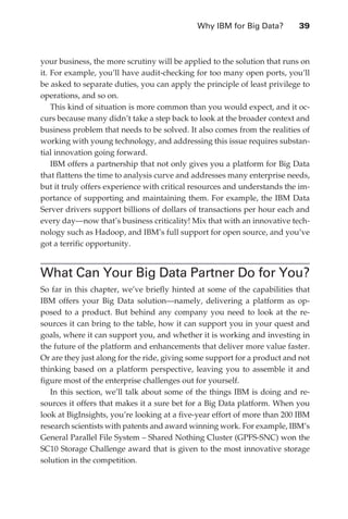 Why IBM for Big Data?	       39



               your business, the more scrutiny will be applied to the solution that runs on
               it. For example, you’ll have audit-checking for too many open ports, you’ll
               be asked to separate duties, you can apply the principle of least privilege to
               operations, and so on.
                   This kind of situation is more common than you would expect, and it oc-
               curs because many didn’t take a step back to look at the broader context and
               business problem that needs to be solved. It also comes from the realities of
               working with young technology, and addressing this issue requires substan-
               tial innovation going forward.
                   IBM offers a partnership that not only gives you a platform for Big Data
               that flattens the time to analysis curve and addresses many enterprise needs,
               but it truly offers experience with critical resources and understands the im-
               portance of supporting and maintaining them. For example, the IBM Data
               Server drivers support billions of dollars of transactions per hour each and
               every day—now that’s business criticality! Mix that with an innovative tech-
               nology such as Hadoop, and IBM’s full support for open source, and you’ve
               got a terrific opportunity.


               What Can Your Big Data Partner Do for You?
               So far in this chapter, we’ve briefly hinted at some of the capabilities that
               IBM offers your Big Data solution—namely, delivering a platform as op-
               posed to a product. But behind any company you need to look at the re-
               sources it can bring to the table, how it can support you in your quest and
               goals, where it can support you, and whether it is working and investing in
               the future of the platform and enhancements that deliver more value faster.
               Or are they just along for the ride, giving some support for a product and not
               thinking based on a platform perspective, leaving you to assemble it and
               figure most of the enterprise challenges out for yourself.
                  In this section, we’ll talk about some of the things IBM is doing and re-
               sources it offers that makes it a sure bet for a Big Data platform. When you
               look at BigInsights, you’re looking at a five-year effort of more than 200 IBM
               research scientists with patents and award winning work. For example, IBM’s
               General Parallel File System – Shared Nothing Cluster (GPFS-SNC) won the
               SC10 Storage Challenge award that is given to the most innovative storage
               solution in the competition.




ch03.indd 39                                                                               07/10/11 4:56 PM
 