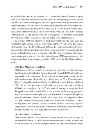 Why IBM for Big Data?	       41



               an explicit joke here about some of our competitors, but we’re sure we just
               did). With that said, the innovation discussed in the following sections shows
               that IBM has been working on and solving problems for generations, and
               that its research labs are typically ahead of the market and have often pro-
               vided solutions for problems before they occur. As we round out the busi-
               ness aspect of this book, let’s take a moment to reflect on the kind of partner
               IBM has been, is, and can be, with just a smidgen of its past innovation that
               can be linked to IBM’s readiness to be your Big Data partner today.
                  The fact that IBM has a history of firsts is probably new to you: from the
               first traffic light timing system, to Fortran, DRAM, ATMs, UPC bar codes,
               RISC architecture, the PC, SQL, and XQuery, to relational database technol-
               ogy, and literally hundreds of other innovation assets in-between (check the
               source of this history at www.ibm.com/ibm100/ for a rundown of innova-
               tion that spans a century). Let’s take a look at some IBM innovations over the
               years to see how they uniquely position IBM to be the Big Data industry
               leader.

                   1956: First Magnetic Hard Disk
                   IBM introduced the world’s first magnetic hard disk for data storage,
                   Random Access Method of Accounting and Control (RAMAC), offering
                   unprecedented performance by permitting random access to any of the
                   million characters distributed over both sides of 50 × 2-foot-diameter
                   disks. Produced in San Jose, California, IBM’s first hard disk stored about
                   2000 bits of data per square inch and had a purchase price of about
                   $10,000 per megabyte. By 1997, the cost of storing a megabyte had
                   dropped to around 10 cents. IBM is still a leader in the storage game to-
                   day with innovative deduplication optimizations, automated data place-
                   ment in relation to the data’s utilization rates (not a bad approach when
                   you plan to store petabytes of data), solid state disk, and more. Luckily
                   for Big Data, the price of drives continues to drop while the capacity
                   continues to increase; however, without the economical disk drive tech-
                   nology invented by IBM, Big Data would not be possible.

                   1970: Relational Databases
                   IBM scientist Ted Codd published a paper introducing the concept of
                   relational databases. It called for information stored within a computer
                   to be arranged in easy-to-interpret tables so that nontechnical users




ch03.indd 41                                                                                07/10/11 4:56 PM
 