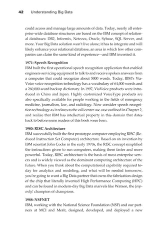 42 	   Understanding Big Data



                  could access and manage large amounts of data. Today, nearly all enter-
                  prise-wide database structures are based on the IBM concept of relation-
                  al databases: DB2, Informix, Netezza, Oracle, Sybase, SQL Server, and
                  more. Your Big Data solution won’t live alone; it has to integrate and will
                  likely enhance your relational database, an area in which few other com-
                  panies can claim the same kind of experience—and IBM invented it.

                  1971: Speech Recognition
                  IBM built the first operational speech recognition application that enabled
                  engineers servicing equipment to talk to and receive spoken answers from
                  a computer that could recognize about 5000 words. Today, IBM’s Via-
                  Voice voice recognition technology has a vocabulary of 64,000 words and
                  a 260,000-word backup dictionary. In 1997, ViaVoice products were intro-
                  duced in China and Japan. Highly customized VoiceType products are
                  also specifically available for people working in the fields of emergency
                  medicine, journalism, law, and radiology. Now consider speech recogni-
                  tion technology as it relates to the call center use case outlined in Chapter 2,
                  and realize that IBM has intellectual property in this domain that dates
                  back to before some readers of this book were born.

                  1980: RISC Architecture
                  IBM successfully built the first prototype computer employing RISC (Re-
                  duced Instruction Set Computer) architecture. Based on an invention by
                  IBM scientist John Cocke in the early 1970s, the RISC concept simplified
                  the instructions given to run computers, making them faster and more
                  powerful. Today, RISC architecture is the basis of most enterprise serv-
                  ers and is widely viewed as the dominant computing architecture of the
                  future. When you think about the computational capability required to-
                  day for analytics and modeling, and what will be needed tomorrow,
                  you’re going to want a Big Data partner that owns the fabrication design
                  of the chip that literally invented High Performance Computing (HPC)
                  and can be found in modern-day Big Data marvels like Watson, the Jeop-
                  ardy! champion of champions.

                  1988: NSFNET
                  IBM, working with the National Science Foundation (NSF) and our part-
                  ners at MCI and Merit, designed, developed, and deployed a new




ch03.indd 42                                                                                    07/10/11 4:56 PM
 