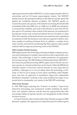 Why IBM for Big Data?	        43



                   high-speed network (called NSFNET) to connect approximately 200 U.S.
                   universities and six U.S.-based supercomputer centers. The NSFNET
                   quickly became the principal backbone of the Internet and the spark that
                   ignited the worldwide Internet revolution. The NSFNET greatly in-
                   creased the speed and capacity of the Internet (increasing the bandwidth
                   on backbone links from 56kb/sec, to 1.5Mb/sec, to 45Mb/sec) and great-
                   ly increased the reliability and reach of the Internet to more than 50 mil-
                   lion users in 93 countries when control of the Internet was transferred to
                   the telecom carriers and commercial Internet Service Providers in April
                   1995. This expertise at Internet Scale data movement has led to significant
                   investments in both the hardware and software required to deliver solu-
                   tions capable of working at Internet Scale. In addition, a number of our
                   cyber security and network monitoring Big Data patterns utilize packet
                   analytics that leverage our pioneering work on the NFSNET.

                   1993: Scalable Parallel Systems
                   IBM helped pioneer the technology of joining multiple computer proces-
                   sors and breaking down complex, data-intensive jobs to speed their com-
                   pletion. This technology is used in weather prediction, oil exploration,
                   and manufacturing. The DB2 Database Partitioning Facility (DB2 DPF)—
                   the massively parallel processing (MPP) engine used to divide and con-
                   quer queries on a shared architecture can be found within the IBM Smart
                   Analytics System—it has been used for decades to solve large data set
                   problems. Although we’ve not yet talked about the technology in Ha-
                   doop, in Part II you’re going to learn about something called MapRe-
                   duce, and how its approach to parallelism (large-scale independent
                   distributed computers working on the same problem) leverages an ap-
                   proach that is conceptually very similar to the DB2 DPF technology.

                   1996: Deep Thunder
                   In 1996, IBM began exploring the “business of weather,” hyper-local,
                   short-term forecasting, and customized weather modeling for clients.
                   Now, new analytics software, and the need for organizations like cities
                   and energy utilities to operate smarter, are changing the market climate
                   for these services.
                     As Lloyd Treinish, chief scientist of the Deep Thunder program in IBM
                   Research, explains, this approach isn’t about the kind of weather reports




ch03.indd 43                                                                                07/10/11 4:56 PM
 