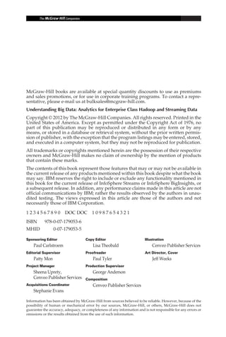 McGraw-Hill books are available at special quantity discounts to use as premiums
            and sales promotions, or for use in corporate training programs. To contact a repre-
            sentative, please e-mail us at bulksales@mcgraw-hill.com.
            Understanding Big Data: Analytics for Enterprise Class Hadoop and Streaming Data
            Copyright © 2012 by The McGraw-Hill Companies. All rights reserved. Printed in the
            United States of America. Except as permitted under the Copyright Act of 1976, no
            part of this publication may be reproduced or distributed in any form or by any
            means, or stored in a database or retrieval system, without the prior written permis-
            sion of publisher, with the exception that the program listings may be entered, stored,
            and executed in a computer system, but they may not be reproduced for publication.
            All trademarks or copyrights mentioned herein are the possession of their respective
            owners and McGraw-Hill makes no claim of ownership by the mention of products
            that contain these marks.
            The contents of this book represent those features that may or may not be available in
            the current release of any products mentioned within this book despite what the book
            may say. IBM reserves the right to include or exclude any functionality mentioned in
            this book for the current release of InfoSphere Streams or InfoSphere BigInsights, or
            a subsequent release. In addition, any performance claims made in this article are not
            official communications by IBM; rather the results observed by the authors in unau-
            dited testing. The views expressed in this article are those of the authors and not
            necessarily those of IBM Corporation.

            1 2 3 4 5 6 7 8 9 0  DOC DOC  1 0 9 8 7 6 5 4 3 2 1
            ISBN	      978-0-07-179053-6
            MHID	           0-07-179053-5

            Sponsoring Editor                   Copy Editor                          Illustration
                Paul Carlstroem                      Lisa Theobald                        Cenveo Publisher Services
            Editorial Supervisor                Proofreader                          Art Director, Cover
                Patty Mon                            Paul Tyler                           Jeff Weeks
            Project Manager                     Production Supervisor
                Sheena Uprety,                       George Anderson
                Cenveo Publisher Services       Composition
            Acquisitions Coordinator                 Cenveo Publisher Services
                Stephanie Evans

            Information has been obtained by McGraw-Hill from sources believed to be reliable. However, because of the
            possibility of human or mechanical error by our sources, McGraw-Hill, or others, McGraw-Hill does not
            guarantee the accuracy, adequacy, or completeness of any information and is not responsible for any errors or
            omissions or the results obtained from the use of such information.




FM.indd 6                                                                                                              07/10/11 6:12 PM
 