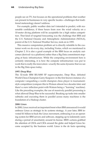 44 	   Understanding Big Data



                  people see on TV, but focuses on the operational problems that weather
                  can present to businesses in very specific locales—challenges that tradi-
                  tional meteorology doesn’t address.
                    For example, public weather data isn’t intended to predict, with rea-
                  sonable confidence, if three hours from now the wind velocity on a
                  10-meter diving platform will be acceptable for a high stakes competi-
                  tion. That kind of targeted forecasting was the challenge that IBM and
                  the U.S. National Oceanic and Atmospheric Administration (NOAA),
                  parent of the U.S. National Weather Service, took on in 1995.
                    This massive computation problem set is directly relatable to the cus-
                  tomer work we do every day, including Vestas, which we mentioned in
                  Chapter 2. It is also a good example of the IBM focus on analytic out-
                  comes (derived via a platform) rather than a Big Data commitment stop-
                  ping at basic infrastructure. While the computing environment here is
                  certainly interesting, it is how the compute infrastructure was put to
                  work that is really the innovation—exactly the same dynamic that we see
                  in the Big Data space today.

                  1997: Deep Blue
                  The 32-node IBM RS/6000 SP supercomputer, Deep Blue, defeated
                  World Chess Champion Garry Kasparov in the first known instance of a
                  computer vanquishing a world champion chess player in tournament-
                  style competition (compare this to Watson almost two decades later and
                  there’s a new inflection point with Watson being a “learning” machine).
                  Like the preceding examples, the use of massively parallel processing is
                  what allowed Deep Blue to be successful. Breaking up tasks into smaller
                  subtasks and executing them in parallel across many machines is the
                  foundation of a Hadoop cluster.

                  2000: Linux
                  In 2000, Linux received an important boost when IBM announced it would
                  embrace Linux as strategic to its systems strategy. A year later, IBM in-
                  vested $1 billion to back the Linux movement, embracing it as an operat-
                  ing system for IBM servers and software, stepping up to indemnify users
                  during a period of uncertainty around its license. IBM’s actions grabbed
                  the attention of CEOs and CIOs around the globe and helped Linux be-
                  come accepted by the business world. Linux is the de facto operating




ch03.indd 44                                                                             07/10/11 4:56 PM
 