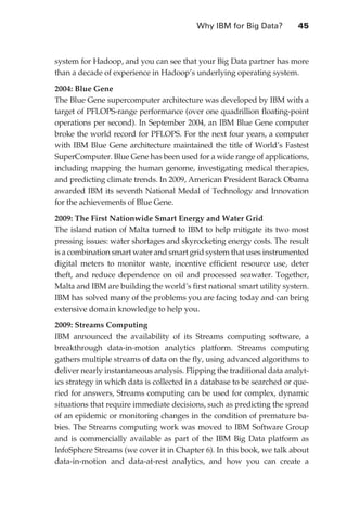 Why IBM for Big Data?	        45



                   system for Hadoop, and you can see that your Big Data partner has more
                   than a decade of experience in Hadoop’s underlying operating system.

                   2004: Blue Gene
                   The Blue Gene supercomputer architecture was developed by IBM with a
                   target of PFLOPS-range performance (over one quadrillion floating-point
                   operations per second). In September 2004, an IBM Blue Gene computer
                   broke the world record for PFLOPS. For the next four years, a computer
                   with IBM Blue Gene architecture maintained the title of World’s Fastest
                   SuperComputer. Blue Gene has been used for a wide range of applications,
                   including mapping the human genome, investigating medical therapies,
                   and predicting climate trends. In 2009, American President Barack Obama
                   awarded IBM its seventh National Medal of Technology and Innovation
                   for the achievements of Blue Gene.

                   2009: The First Nationwide Smart Energy and Water Grid
                   The island nation of Malta turned to IBM to help mitigate its two most
                   pressing issues: water shortages and skyrocketing energy costs. The result
                   is a combination smart water and smart grid system that uses instrumented
                   digital meters to monitor waste, incentive efficient resource use, deter
                   theft, and reduce dependence on oil and processed seawater. Together,
                   Malta and IBM are building the world’s first national smart utility system.
                   IBM has solved many of the problems you are facing today and can bring
                   extensive domain knowledge to help you.

                   2009: Streams Computing
                   IBM announced the availability of its Streams computing software, a
                   breakthrough data-in-motion analytics platform. Streams computing
                   gathers multiple streams of data on the fly, using advanced algorithms to
                   deliver nearly instantaneous analysis. Flipping the traditional data analyt-
                   ics strategy in which data is collected in a database to be searched or que-
                   ried for answers, Streams computing can be used for complex, dynamic
                   situations that require immediate decisions, such as predicting the spread
                   of an epidemic or monitoring changes in the condition of premature ba-
                   bies. The Streams computing work was moved to IBM Software Group
                   and is commercially available as part of the IBM Big Data platform as
                   InfoSphere Streams (we cover it in Chapter 6). In this book, we talk about
                   data-in-motion and data-at-rest analytics, and how you can create a




ch03.indd 45                                                                                 07/10/11 4:56 PM
 