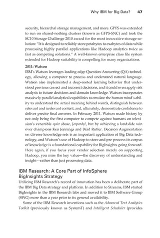 Why IBM for Big Data?	        47



                   security, hierarchal storage management, and more. GPFS was extended
                   to run on shared-nothing clusters (known as GFPS-SNC) and took the
                   SC10 Storage Challenge 2010 award for the most innovative storage so-
                   lution: “It is designed to reliably store petabytes to exabytes of data while
                   processing highly parallel applications like Hadoop analytics twice as
                   fast as competing solutions.” A well-known enterprise class file system
                   extended for Hadoop suitability is compelling for many organizations.
                   2011: Watson
                   IBM’s Watson leverages leading-edge Question-Answering (QA) technol-
                   ogy, allowing a computer to process and understand natural language.
                   Watson also implemented a deep-rooted learning behavior that under-
                   stood previous correct and incorrect decisions, and it could even apply risk
                   analysis to future decisions and domain knowledge. Watson incorporates
                   massively parallel analytical capabilities to emulate the human mind’s abil-
                   ity to understand the actual meaning behind words, distinguish between
                   relevant and irrelevant content, and, ultimately, demonstrate confidence to
                   deliver precise final answers. In February 2011, Watson made history by
                   not only being the first computer to compete against humans on televi-
                   sion’s venerable quiz show, Jeopardy!, but by achieving a landslide win
                   over champions Ken Jennings and Brad Rutter. Decision Augmentation
                   on diverse knowledge sets is an important application of Big Data tech-
                   nology, and Watson’s use of Hadoop to store and pre-process its corpus
                   of knowledge is a foundational capability for BigInsights going forward.
                   Here again, if you focus your vendor selection merely on supporting
                   Hadoop, you miss the key value—the discovery of understanding and
                   insight—rather than just processing data.

               IBM Research: A Core Part of InfoSphere
               BigInsights Strategy
               Utilizing IBM Research’s record of innovation has been a deliberate part of
               the IBM Big Data strategy and platform. In addition to Streams, IBM started
               BigInsights in the IBM Research labs and moved it to IBM Software Group
               (SWG) more than a year prior to its general availability.
                  Some of the IBM Research inventions such as the Advanced Text Analytics
               Toolkit (previously known as SystemT) and Intelligent Scheduler (provides




ch03.indd 47                                                                                  07/10/11 4:56 PM
 