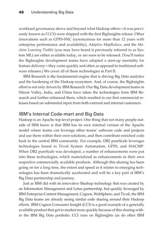 48 	   Understanding Big Data



               workload governance above and beyond what Hadoop offers—it was previ-
               ously known as FLEX) were shipped with the first BigInsights release. Other
               innovations such as GPFS-SNC (synonymous for more than 12 years with
               enterprise performance and availability), Adaptive MapReduce, and the Ma-
               chine Learning Toolkit (you may have heard it previously referred to as Sys-
               tem ML) are either available today, or are soon to be released. (You’ll notice
               the BigInsights development teams have adopted a start-up mentality for
               feature delivery—they come quickly and often as opposed to traditional soft-
               ware releases.) We cover all of these technologies in Part II.
                  IBM Research is the fundamental engine that is driving Big Data analytics
               and the hardening of the Hadoop ecosystem. And, of course, the BigInsights
               effort is not only driven by IBM Research: Our Big Data development teams in
               Silicon Valley, India, and China have taken the technologies from IBM Re-
               search and further enhanced them, which resulted in our first commercial re-
               leases based on substantial input from both external and internal customers.


               IBM’s Internal Code-mart and Big Data
               Hadoop is an Apache top-level project. One thing that not many people out-
               side of IBM know is that IBM has its own internal version of the Apache
               model where teams can leverage other teams’ software code and projects
               and use them within their own solutions, and then contribute enriched code
               back to the central IBM community. For example, DB2 pureScale leverages
               technologies found in Tivoli System Automation, GPFS, and HACMP.
               When DB2 pureScale was developed, a number of enhancements were put
               into these technologies, which materialized as enhancements in their own
               respective commercially available products. Although this sharing has been
               going on for a long time, the extent and speed as it relates to emerging tech-
               nologies has been dramatically accelerated and will be a key part of IBM’s
               Big Data partnership and journey.
                  Just as IBM did with its innovative Mashup technology that was created by
               an Information Management and Lotus partnership, but quickly leveraged by
               IBM Enterprise Content Management, Cognos, WebSphere, and Tivoli, the IBM
               Big Data teams are already seeing similar code sharing around their Hadoop
               efforts. IBM Cognos Consumer Insight (CCI) is a good example of a generally
               available product that got to market more quickly because of this sharing with-
               in the IBM Big Data portfolio. CCI runs on BigInsights (as do other IBM




ch03.indd 48                                                                                07/10/11 4:56 PM
 