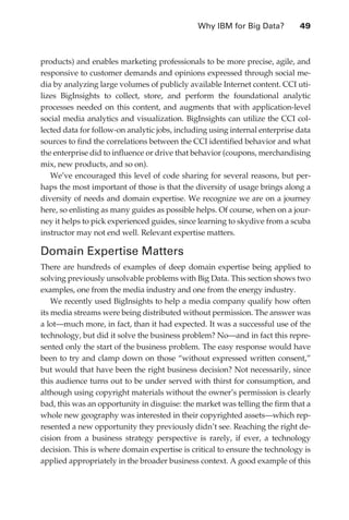 Why IBM for Big Data?	        49



               products) and enables marketing professionals to be more precise, agile, and
               responsive to customer demands and opinions expressed through social me-
               dia by analyzing large volumes of publicly available Internet content. CCI uti-
               lizes BigInsights to collect, store, and perform the foundational analytic
               processes needed on this content, and augments that with application-level
               social media analytics and visualization. BigInsights can utilize the CCI col-
               lected data for follow-on analytic jobs, including using internal enterprise data
               sources to find the correlations between the CCI identified behavior and what
               the enterprise did to influence or drive that behavior (coupons, merchandising
               mix, new products, and so on).
                  We’ve encouraged this level of code sharing for several reasons, but per-
               haps the most important of those is that the diversity of usage brings along a
               diversity of needs and domain expertise. We recognize we are on a journey
               here, so enlisting as many guides as possible helps. Of course, when on a jour-
               ney it helps to pick experienced guides, since learning to skydive from a scuba
               instructor may not end well. Relevant expertise matters.

               Domain Expertise Matters
               There are hundreds of examples of deep domain expertise being applied to
               solving previously unsolvable problems with Big Data. This section shows two
               examples, one from the media industry and one from the energy industry.
                   We recently used BigInsights to help a media company qualify how often
               its media streams were being distributed without permission. The answer was
               a lot—much more, in fact, than it had expected. It was a successful use of the
               technology, but did it solve the business problem? No—and in fact this repre-
               sented only the start of the business problem. The easy response would have
               been to try and clamp down on those “without expressed written consent,”
               but would that have been the right business decision? Not necessarily, since
               this audience turns out to be under served with thirst for consumption, and
               although using copyright materials without the owner’s permission is clearly
               bad, this was an opportunity in disguise: the market was telling the firm that a
               whole new geography was interested in their copyrighted assets—which rep-
               resented a new opportunity they previously didn’t see. Reaching the right de-
               cision from a business strategy perspective is rarely, if ever, a technology
               decision. This is where domain expertise is critical to ensure the technology is
               applied appropriately in the broader business context. A good example of this




ch03.indd 49                                                                                  07/10/11 4:56 PM
 