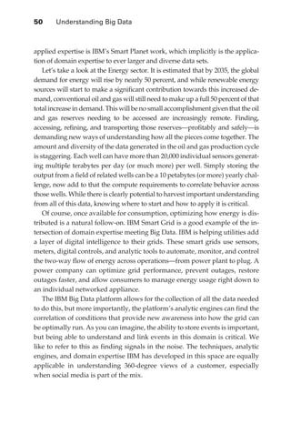 50 	    Understanding Big Data



               applied expertise is IBM’s Smart Planet work, which implicitly is the applica-
               tion of domain expertise to ever larger and diverse data sets.
                   Let’s take a look at the Energy sector. It is estimated that by 2035, the global
               demand for energy will rise by nearly 50 percent, and while renewable energy
               sources will start to make a significant contribution towards this increased de-
               mand, conventional oil and gas will still need to make up a full 50 percent of that
               total increase in demand. This will be no small accomplishment given that the oil
               and gas reserves needing to be accessed are increasingly remote. Finding,
               accessing, refining, and transporting those reserves—profitably and safely—is
               demanding new ways of understanding how all the pieces come together. The
               amount and diversity of the data generated in the oil and gas production cycle
               is staggering. Each well can have more than 20,000 individual sensors generat-
               ing multiple terabytes per day (or much more) per well. Simply storing the
               output from a field of related wells can be a 10 petabytes (or more) yearly chal-
               lenge, now add to that the compute requirements to correlate behavior across
               those wells. While there is clearly potential to harvest important understanding
               from all of this data, knowing where to start and how to apply it is critical.
                   Of course, once available for consumption, optimizing how energy is dis-
               tributed is a natural follow-on. IBM Smart Grid is a good example of the in-
               tersection of domain expertise meeting Big Data. IBM is helping utilities add
               a layer of digital intelligence to their grids. These smart grids use sensors,
               meters, digital controls, and analytic tools to automate, monitor, and control
               the two-way flow of energy across operations—from power plant to plug. A
               power company can optimize grid performance, prevent outages, restore
               outages faster, and allow consumers to manage energy usage right down to
               an individual networked appliance.
                   The IBM Big Data platform allows for the collection of all the data needed
               to do this, but more importantly, the platform’s analytic engines can find the
               correlation of conditions that provide new awareness into how the grid can
               be optimally run. As you can imagine, the ability to store events is important,
               but being able to understand and link events in this domain is critical. We
               like to refer to this as finding signals in the noise. The techniques, analytic
               engines, and domain expertise IBM has developed in this space are equally
               applicable in understanding 360-degree views of a customer, especially
               when social media is part of the mix.




ch03.indd 50                                                                                     07/10/11 4:56 PM
 