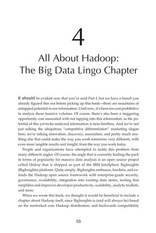 4
                   All About Hadoop:
               The Big Data Lingo Chapter

               It should be evident now that you’ve read Part I, but we have a hunch you
               already figured this out before picking up this book—there are mountains of
               untapped potential in our information. Until now, it’s been too cost prohibitive
               to analyze these massive volumes. Of course, there’s also been a staggering
               opportunity cost associated with not tapping into this information, as the po-
               tential of this yet-to-be-analyzed information is near-limitless. And we’re not
               just talking the ubiquitous “competitive differentiation” marketing slogan
               here; we’re talking innovation, discovery, association, and pretty much any-
               thing else that could make the way you work tomorrow very different, with
               even more tangible results and insight, from the way you work today.
                  People and organizations have attempted to tackle this problem from
               many different angles. Of course, the angle that is currently leading the pack
               in terms of popularity for massive data analysis is an open source project
               called Hadoop that is shipped as part of the IBM InfoSphere BigInsights
               (BigInsights) platform. Quite simply, BigInsights embraces, hardens, and ex-
               tends the Hadoop open source framework with enterprise-grade security,
               governance, availability, integration into existing data stores, tooling that
               simplifies and improves developer productivity, scalability, analytic toolkits,
               and more.
                  When we wrote this book, we thought it would be beneficial to include a
               chapter about Hadoop itself, since BigInsights is (and will always be) based
               on the nonforked core Hadoop distribution, and backwards compatibility



                                                     53




ch04.indd 53                                                                                 07/10/11 5:09 PM
 
