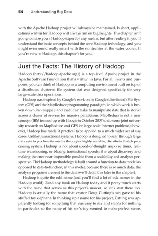 54 	    Understanding Big Data



               with the Apache Hadoop project will always be maintained. In short, appli-
               cations written for Hadoop will always run on BigInsights. This chapter isn’t
               going to make you a Hadoop expert by any means, but after reading it, you’ll
               understand the basic concepts behind the core Hadoop technology, and you
               might even sound really smart with the nontechies at the water cooler. If
               you’re new to Hadoop, this chapter’s for you.


               Just the Facts: The History of Hadoop
               Hadoop (http://hadoop.apache.org/) is a top-level Apache project in the
               Apache Software Foundation that’s written in Java. For all intents and pur-
               poses, you can think of Hadoop as a computing environment built on top of
               a distributed clustered file system that was designed specifically for very
               large-scale data operations.
                  Hadoop was inspired by Google’s work on its Google (distributed) File Sys-
               tem (GFS) and the MapReduce programming paradigm, in which work is bro-
               ken down into mapper and reducer tasks to manipulate data that is stored
               across a cluster of servers for massive parallelism. MapReduce is not a new
               concept (IBM teamed up with Google in October 2007 to do some joint univer-
               sity research on MapReduce and GFS for large-scale Internet problems); how-
               ever, Hadoop has made it practical to be applied to a much wider set of use
               cases. Unlike transactional systems, Hadoop is designed to scan through large
               data sets to produce its results through a highly scalable, distributed batch pro-
               cessing system. Hadoop is not about speed-of-thought response times, real-
               time warehousing, or blazing transactional speeds; it is about discovery and
               making the once near-impossible possible from a scalability and analysis per-
               spective. The Hadoop methodology is built around a function-to-data model as
               opposed to data-to-function; in this model, because there is so much data, the
               analysis programs are sent to the data (we’ll detail this later in this chapter).
                  Hadoop is quite the odd name (and you’ll find a lot of odd names in the
               Hadoop world). Read any book on Hadoop today and it pretty much starts
               with the name that serves as this project’s mascot, so let’s start there too.
               Hadoop is actually the name that creator Doug Cutting’s son gave to his
               stuffed toy elephant. In thinking up a name for his project, Cutting was ap-
               parently looking for something that was easy to say and stands for nothing
               in particular, so the name of his son’s toy seemed to make perfect sense.




ch04.indd 54                                                                                   07/10/11 5:09 PM
 