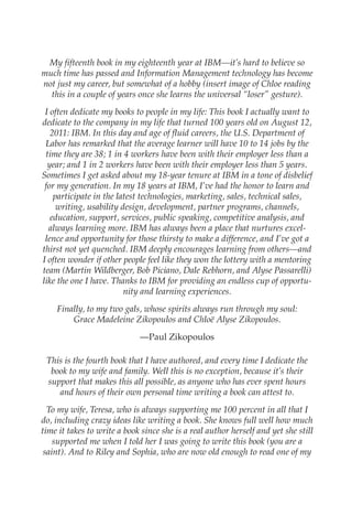 My fifteenth book in my eighteenth year at IBM—it’s hard to believe so
            much time has passed and Information Management technology has become
            not just my career, but somewhat of a hobby (insert image of Chloe reading
              this in a couple of years once she learns the universal “loser” gesture).
             I often dedicate my books to people in my life: This book I actually want to
            dedicate to the company in my life that turned 100 years old on August 12,
               2011: IBM. In this day and age of fluid careers, the U.S. Department of
             Labor has remarked that the average learner will have 10 to 14 jobs by the
             time they are 38; 1 in 4 workers have been with their employer less than a
              year; and 1 in 2 workers have been with their employer less than 5 years.
            Sometimes I get asked about my 18-year tenure at IBM in a tone of disbelief
             for my generation. In my 18 years at IBM, I’ve had the honor to learn and
                participate in the latest technologies, marketing, sales, technical sales,
                 writing, usability design, development, partner programs, channels,
               education, support, services, public speaking, competitive analysis, and
              always learning more. IBM has always been a place that nurtures excel-
             lence and opportunity for those thirsty to make a difference, and I’ve got a
            thirst not yet quenched. IBM deeply encourages learning from others—and
            I often wonder if other people feel like they won the lottery with a mentoring
            team (Martin Wildberger, Bob Piciano, Dale Rebhorn, and Alyse Passarelli)
            like the one I have. Thanks to IBM for providing an endless cup of opportu-
                                     nity and learning experiences.
                Finally, to my two gals, whose spirits always run through my soul:
                    Grace Madeleine Zikopoulos and Chloë Alyse Zikopoulos.
                                         —Paul Zikopoulos

             This is the fourth book that I have authored, and every time I dedicate the
              book to my wife and family. Well this is no exception, because it’s their
             support that makes this all possible, as anyone who has ever spent hours
                and hours of their own personal time writing a book can attest to.
              To my wife, Teresa, who is always supporting me 100 percent in all that I
            do, including crazy ideas like writing a book. She knows full well how much
            time it takes to write a book since she is a real author herself and yet she still
                supported me when I told her I was going to write this book (you are a
             saint). And to Riley and Sophia, who are now old enough to read one of my




FM.indd 7                                                                                   07/10/11 6:12 PM
 