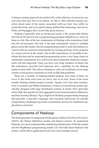 All About Hadoop: The Big Data Lingo Chapter 	           55



               Cutting’s naming approach has kicked off a wild collection of names (as you
               will soon find out), but to be honest, we like it. (We reflected among our-
               selves about some of the names associated with our kids’ toys while we
               wrote this book, and we’re glad Cutting dubbed this technology and not us;
               Pinky and Squiggles don’t sound like good choices.)
                  Hadoop is generally seen as having two parts: a file system (the Hadoop
               Distributed File System) and a programming paradigm (MapReduce)—more on
               these in a bit. One of the key components of Hadoop is the redundancy built
               into the environment. Not only is the data redundantly stored in multiple
               places across the cluster, but the programming model is such that failures are
               expected and are resolved automatically by running portions of the program
               on various servers in the cluster. Due to this redundancy, it’s possible to dis-
               tribute the data and its associated programming across a very large cluster of
               commodity components. It is well known that commodity hardware compo-
               nents will fail (especially when you have very large numbers of them), but
               this redundancy provides fault tolerance and a capability for the Hadoop
               cluster to heal itself. This allows Hadoop to scale out workloads across large
               clusters of inexpensive machines to work on Big Data problems.
                  There are a number of Hadoop-related projects, and some of these we
               cover in this book (and some we don’t, due to its size). Some of the more
               notable Hadoop-related projects include: Apache Avro (for data serializa-
               tion), Cassandra and HBase (databases), Chukwa (a monitoring system spe-
               cifically designed with large distributed systems in mind), Hive (provides
               ad hoc SQL-like queries for data aggregation and summarization), Mahout (a
               machine learning library), Pig (a high-level Hadoop programming language
               that provides a data-flow language and execution framework for parallel
               computation), ZooKeeper (provides coordination services for distributed ap-
               plications), and more.


               Components of Hadoop
               The Hadoop project is comprised of three pieces: Hadoop Distributed File System
               (HDFS), the Hadoop MapReduce model, and Hadoop Common. To understand
               Hadoop, you must understand the underlying infrastructure of the file system
               and the MapReduce programming model. Let’s first talk about Hadoop’s file
               system, which allows applications to be run across multiple servers.




ch04.indd 55                                                                                 07/10/11 5:09 PM
 