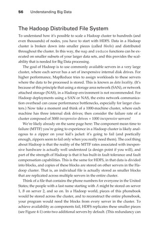 56 	   Understanding Big Data



               The Hadoop Distributed File System
               To understand how it’s possible to scale a Hadoop cluster to hundreds (and
               even thousands) of nodes, you have to start with HDFS. Data in a Hadoop
               cluster is broken down into smaller pieces (called blocks) and distributed
               throughout the cluster. In this way, the map and reduce functions can be ex-
               ecuted on smaller subsets of your larger data sets, and this provides the scal-
               ability that is needed for Big Data processing.
                  The goal of Hadoop is to use commonly available servers in a very large
               cluster, where each server has a set of inexpensive internal disk drives. For
               higher performance, MapReduce tries to assign workloads to these servers
               where the data to be processed is stored. This is known as data locality. (It’s
               because of this principle that using a storage area network (SAN), or network
               attached storage (NAS), in a Hadoop environment is not recommended. For
               Hadoop deployments using a SAN or NAS, the extra network communica-
               tion overhead can cause performance bottlenecks, especially for larger clus-
               ters.) Now take a moment and think of a 1000-machine cluster, where each
               machine has three internal disk drives; then consider the failure rate of a
               cluster composed of 3000 inexpensive drives + 1000 inexpensive servers!
                  We’re likely already on the same page here: The component mean time to
               failure (MTTF) you’re going to experience in a Hadoop cluster is likely anal-
               ogous to a zipper on your kid’s jacket: it’s going to fail (and poetically
               enough, zippers seem to fail only when you really need them). The cool thing
               about Hadoop is that the reality of the MTTF rates associated with inexpen-
               sive hardware is actually well understood (a design point if you will), and
               part of the strength of Hadoop is that it has built-in fault tolerance and fault
               compensation capabilities. This is the same for HDFS, in that data is divided
               into blocks, and copies of these blocks are stored on other servers in the Ha-
               doop cluster. That is, an individual file is actually stored as smaller blocks
               that are replicated across multiple servers in the entire cluster.
                  Think of a file that contains the phone numbers for everyone in the United
               States; the people with a last name starting with A might be stored on server
               1, B on server 2, and so on. In a Hadoop world, pieces of this phonebook
               would be stored across the cluster, and to reconstruct the entire phonebook,
               your program would need the blocks from every server in the cluster. To
               achieve availability as components fail, HDFS replicates these smaller pieces
               (see Figure 4-1) onto two additional servers by default. (This redundancy can




ch04.indd 56                                                                                 07/10/11 5:09 PM
 
