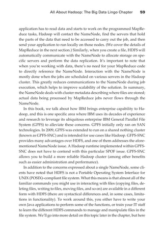 All About Hadoop: The Big Data Lingo Chapter 	               59



               application has to read data and starts to work on the programmed MapRe-
               duce tasks, Hadoop will contact the NameNode, find the servers that hold
               the parts of the data that need to be accessed to carry out the job, and then
               send your application to run locally on those nodes. (We cover the details of
               MapReduce in the next section.) Similarly, when you create a file, HDFS will
               automatically communicate with the NameNode to allocate storage on spe-
               cific servers and perform the data replication. It’s important to note that
               when you’re working with data, there’s no need for your MapReduce code
               to directly reference the NameNode. Interaction with the NameNode is
               mostly done when the jobs are scheduled on various servers in the Hadoop
               cluster. This greatly reduces communications to the NameNode during job
               execution, which helps to improve scalability of the solution. In summary,
               the NameNode deals with cluster metadata describing where files are stored;
               actual data being processed by MapReduce jobs never flows through the
               NameNode.
                   In this book, we talk about how IBM brings enterprise capability to Ha-
               doop, and this is one specific area where IBM uses its decades of experience
               and research to leverage its ubiquitous enterprise IBM General Parallel File
               System (GPFS) to alleviate these concerns. GPFS initially only ran on SAN
               technologies. In 2009, GPFS was extended to run on a shared nothing cluster
               (known as GPFS-SNC) and is intended for use cases like Hadoop. GFPS-SNC
               provides many advantages over HDFS, and one of them addresses the afore-
               mentioned NameNode issue. A Hadoop runtime implemented within GPFS-
               SNC does not have to contend with this particular SPOF issue. GPFS-SNC
               allows you to build a more reliable Hadoop cluster (among other benefits
               such as easier administration and performance).
                   In addition to the concerns expressed about a single NameNode, some cli-
               ents have noted that HDFS is not a Portable Operating System Interface for
               UNIX (POSIX)–compliant file system. What this means is that almost all of the
               familiar commands you might use in interacting with files (copying files, de-
               leting files, writing to files, moving files, and so on) are available in a different
               form with HDFS (there are syntactical differences and, in some cases, limita-
               tions in functionality). To work around this, you either have to write your
               own Java applications to perform some of the functions, or train your IT staff
               to learn the different HDFS commands to manage and manipulate files in the
               file system. We’ll go into more detail on this topic later in the chapter, but here




ch04.indd 59                                                                                      07/10/11 5:09 PM
 