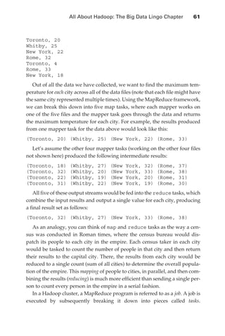 All About Hadoop: The Big Data Lingo Chapter 	             61



               Toronto, 20
               Whitby, 25
               New York, 22
               Rome, 32
               Toronto, 4
               Rome, 33
               New York, 18
                  Out of all the data we have collected, we want to find the maximum tem-
               perature for each city across all of the data files (note that each file might have
               the same city represented multiple times). Using the MapReduce framework,
               we can break this down into five map tasks, where each mapper works on
               one of the five files and the mapper task goes through the data and returns
               the maximum temperature for each city. For example, the results produced
               from one mapper task for the data above would look like this:
               (Toronto, 20) (Whitby, 25) (New York, 22) (Rome, 33)
                 Let’s assume the other four mapper tasks (working on the other four files
               not shown here) produced the following intermediate results:
               (Toronto,     18)   (Whitby,      27)   (New   York,    32)   (Rome,    37)
               (Toronto,     32)   (Whitby,      20)   (New   York,    33)   (Rome,    38)
               (Toronto,     22)   (Whitby,      19)   (New   York,    20)   (Rome,    31)
               (Toronto,     31)   (Whitby,      22)   (New   York,    19)   (Rome,    30)
                  All five of these output streams would be fed into the reduce tasks, which
               combine the input results and output a single value for each city, producing
               a final result set as follows:
               (Toronto, 32) (Whitby, 27) (New York, 33) (Rome, 38)
                  As an analogy, you can think of map and reduce tasks as the way a cen-
               sus was conducted in Roman times, where the census bureau would dis-
               patch its people to each city in the empire. Each census taker in each city
               would be tasked to count the number of people in that city and then return
               their results to the capital city. There, the results from each city would be
               reduced to a single count (sum of all cities) to determine the overall popula-
               tion of the empire. This mapping of people to cities, in parallel, and then com-
               bining the results (reducing) is much more efficient than sending a single per-
               son to count every person in the empire in a serial fashion.
                  In a Hadoop cluster, a MapReduce program is referred to as a job. A job is
               executed by subsequently breaking it down into pieces called tasks.




ch04.indd 61                                                                                    07/10/11 5:09 PM
 