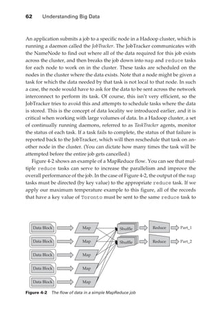 62 	    Understanding Big Data



               An application submits a job to a specific node in a Hadoop cluster, which is
               running a daemon called the JobTracker. The JobTracker communicates with
               the NameNode to find out where all of the data required for this job exists
               across the cluster, and then breaks the job down into map and reduce tasks
               for each node to work on in the cluster. These tasks are scheduled on the
               nodes in the cluster where the data exists. Note that a node might be given a
               task for which the data needed by that task is not local to that node. In such
               a case, the node would have to ask for the data to be sent across the network
               interconnect to perform its task. Of course, this isn’t very efficient, so the
               JobTracker tries to avoid this and attempts to schedule tasks where the data
               is stored. This is the concept of data locality we introduced earlier, and it is
               critical when working with large volumes of data. In a Hadoop cluster, a set
               of continually running daemons, referred to as TaskTracker agents, monitor
               the status of each task. If a task fails to complete, the status of that failure is
               reported back to the JobTracker, which will then reschedule that task on an-
               other node in the cluster. (You can dictate how many times the task will be
               attempted before the entire job gets cancelled.)
                  Figure 4-2 shows an example of a MapReduce flow. You can see that mul-
               tiple reduce tasks can serve to increase the parallelism and improve the
               overall performance of the job. In the case of Figure 4-2, the output of the map
               tasks must be directed (by key value) to the appropriate reduce task. If we
               apply our maximum temperature example to this figure, all of the records
               that have a key value of Toronto must be sent to the same reduce task to




                  Data Block              Map                Shuffle        Reduce        Part_1


                  Data Block              Map                Shuffle        Reduce        Part_2


                  Data Block              Map


                  Data Block              Map


                  Data Block              Map

               Figure 4-2  The flow of data in a simple MapReduce job




ch04.indd 62                                                                                       07/10/11 5:09 PM
 