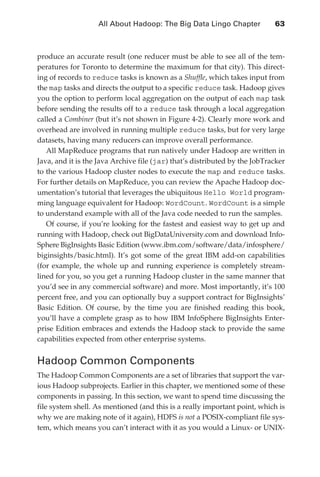 All About Hadoop: The Big Data Lingo Chapter 	           63



               produce an accurate result (one reducer must be able to see all of the tem-
               peratures for Toronto to determine the maximum for that city). This direct-
               ing of records to reduce tasks is known as a Shuffle, which takes input from
               the map tasks and directs the output to a specific reduce task. Hadoop gives
               you the option to perform local aggregation on the output of each map task
               before sending the results off to a reduce task through a local aggregation
               called a Combiner (but it’s not shown in Figure 4-2). Clearly more work and
               overhead are involved in running multiple reduce tasks, but for very large
               datasets, having many reducers can improve overall performance.
                  All MapReduce programs that run natively under Hadoop are written in
               Java, and it is the Java Archive file (jar) that’s distributed by the JobTracker
               to the various Hadoop cluster nodes to execute the map and reduce tasks.
               For further details on MapReduce, you can review the Apache Hadoop doc-
               umentation’s tutorial that leverages the ubiquitous Hello World program-
               ming language equivalent for Hadoop: WordCount. WordCount is a simple
               to understand example with all of the Java code needed to run the samples.
                  Of course, if you’re looking for the fastest and easiest way to get up and
               running with Hadoop, check out BigDataUniversity.com and download Info-
               Sphere BigInsights Basic Edition (www.ibm.com/software/data/infosphere/
               biginsights/basic.html). It’s got some of the great IBM add-on capabilities
               (for example, the whole up and running experience is completely stream-
               lined for you, so you get a running Hadoop cluster in the same manner that
               you’d see in any commercial software) and more. Most importantly, it’s 100
               percent free, and you can optionally buy a support contract for BigInsights’
               Basic Edition. Of course, by the time you are finished reading this book,
               you’ll have a complete grasp as to how IBM InfoSphere BigInsights Enter-
               prise Edition embraces and extends the Hadoop stack to provide the same
               capabilities expected from other enterprise systems.


               Hadoop Common Components
               The Hadoop Common Components are a set of libraries that support the var-
               ious Hadoop subprojects. Earlier in this chapter, we mentioned some of these
               components in passing. In this section, we want to spend time discussing the
               file system shell. As mentioned (and this is a really important point, which is
               why we are making note of it again), HDFS is not a POSIX-compliant file sys-
               tem, which means you can’t interact with it as you would a Linux- or UNIX-




ch04.indd 63                                                                                 07/10/11 5:09 PM
 