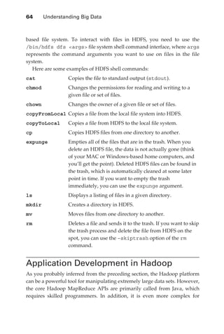 64 	     Understanding Big Data



               based file system. To interact with files in HDFS, you need to use the
               /bin/hdfs dfs <args> file system shell command interface, where args
               represents the command arguments you want to use on files in the file
               system.
                  Here are some examples of HDFS shell commands:
               cat	              Copies the file to standard output (stdout).
               chmod	Changes the permissions for reading and writing to a
                      given file or set of files.
               chown	            Changes the owner of a given file or set of files.
               copyFromLocal	 Copies a file from the local file system into HDFS.
               copyToLocal	      Copies a file from HDFS to the local file system.
               cp	               Copies HDFS files from one directory to another.
               expunge	Empties all of the files that are in the trash. When you
                        delete an HDFS file, the data is not actually gone (think
                        of your MAC or Windows-based home computers, and
                        you’ll get the point). Deleted HDFS files can be found in
                        the trash, which is automatically cleaned at some later
                        point in time. If you want to empty the trash
                        immediately, you can use the expunge argument.
               ls	               Displays a listing of files in a given directory.
               mkdir	            Creates a directory in HDFS.
               mv	               Moves files from one directory to another.
               rm	Deletes a file and sends it to the trash. If you want to skip
                   the trash process and delete the file from HDFS on the
                   spot, you can use the –skiptrash option of the rm
                   command.


               Application Development in Hadoop
               As you probably inferred from the preceding section, the Hadoop platform
               can be a powerful tool for manipulating extremely large data sets. However,
               the core Hadoop MapReduce APIs are primarily called from Java, which
               requires skilled programmers. In addition, it is even more complex for




ch04.indd 64                                                                            07/10/11 5:09 PM
 