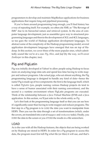 All About Hadoop: The Big Data Lingo Chapter 	            65



               programmers to develop and maintain MapReduce applications for business
               applications that require long and pipelined processing.
                  If you’ve been around programming long enough, you’ll find history has
               a way of repeating itself. For example, we often cite XML as “The Revenge of
               IMS” due to its hierarchal nature and retrieval system. In the area of com-
               puter language development, just as assembler gave way to structured pro-
               gramming languages and then to the development of 3GL and 4GL languages,
               so too goes the world of Hadoop application development languages. To
               abstract some of the complexity of the Hadoop programming model, several
               application development languages have emerged that run on top of Ha-
               doop. In this section, we cover three of the more popular ones, which admit-
               tedly sound like we’re at a zoo: Pig, Hive, and Jaql (by the way, we’ll cover
               ZooKeeper in this chapter, too).


               Pig and PigLatin
               Pig was initially developed at Yahoo! to allow people using Hadoop to focus
               more on analyzing large data sets and spend less time having to write map-
               per and reducer programs. Like actual pigs, who eat almost anything, the Pig
               programming language is designed to handle any kind of data—hence the
               name! Pig is made up of two components: the first is the language itself, which
               is called PigLatin (yes, people naming various Hadoop projects do tend to
               have a sense of humor associated with their naming conventions), and the
               second is a runtime environment where PigLatin programs are executed.
               Think of the relationship between a Java Virtual Machine (JVM) and a Java
               application. In this section, we’ll just refer to the whole entity as Pig.
                   Let’s first look at the programming language itself so that you can see how
               it’s significantly easier than having to write mapper and reducer programs. The
               first step in a Pig program is to LOAD the data you want to manipulate from
               HDFS. Then you run the data through a set of transformations (which, under
               the covers, are translated into a set of mapper and reducer tasks). Finally, you
               DUMP the data to the screen or you STORE the results in a file somewhere.

               LOAD
               As is the case with all the Hadoop features, the objects that are being worked
               on by Hadoop are stored in HDFS. In order for a Pig program to access this
               data, the program must first tell Pig what file (or files) it will use, and that’s




ch04.indd 65                                                                                   07/10/11 5:09 PM
 
