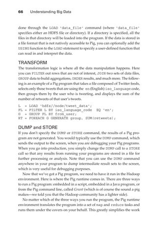 66 	     Understanding Big Data



               done through the LOAD 'data_file' command (where 'data_file'
               specifies either an HDFS file or directory). If a directory is specified, all the
               files in that directory will be loaded into the program. If the data is stored in
               a file format that is not natively accessible to Pig, you can optionally add the
               USING function to the LOAD statement to specify a user-defined function that
               can read in and interpret the data.

               TRANSFORM
               The transformation logic is where all the data manipulation happens. Here
               you can FILTER out rows that are not of interest, JOIN two sets of data files,
               GROUP data to build aggregations, ORDER results, and much more. The follow-
               ing is an example of a Pig program that takes a file composed of Twitter feeds,
               selects only those tweets that are using the en (English) iso_language code,
               then groups them by the user who is tweeting, and displays the sum of the
               number of retweets of that user’s tweets.
               L    =   LOAD 'hdfs//node/tweet_data';
               FL   =   FILTER L BY iso_language_code EQ 'en';
               G    =   GROUP FL BY from_user;
               RT   =   FOREACH G GENERATE group, SUM(retweets);

               DUMP and STORE
               If you don’t specify the DUMP or STORE command, the results of a Pig pro-
               gram are not generated. You would typically use the DUMP command, which
               sends the output to the screen, when you are debugging your Pig programs.
               When you go into production, you simply change the DUMP call to a STORE
               call so that any results from running your programs are stored in a file for
               further processing or analysis. Note that you can use the DUMP command
               anywhere in your program to dump intermediate result sets to the screen,
               which is very useful for debugging purposes.
                  Now that we’ve got a Pig program, we need to have it run in the Hadoop
               environment. Here is where the Pig runtime comes in. There are three ways
               to run a Pig program: embedded in a script, embedded in a Java program, or
               from the Pig command line, called Grunt (which is of course the sound a pig
               makes—we told you that the Hadoop community has a lighter side).
                  No matter which of the three ways you run the program, the Pig runtime
               environment translates the program into a set of map and reduce tasks and
               runs them under the covers on your behalf. This greatly simplifies the work




ch04.indd 66                                                                                  07/10/11 5:09 PM
 
