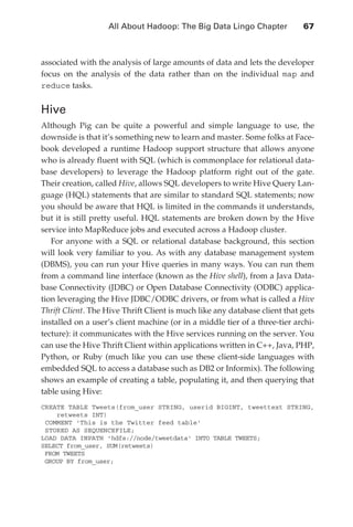All About Hadoop: The Big Data Lingo Chapter 	           67



               associated with the analysis of large amounts of data and lets the developer
               focus on the analysis of the data rather than on the individual map and
               reduce tasks.


               Hive
               Although Pig can be quite a powerful and simple language to use, the
               downside is that it’s something new to learn and master. Some folks at Face-
               book developed a runtime Hadoop support structure that allows anyone
               who is already fluent with SQL (which is commonplace for relational data-
               base developers) to leverage the Hadoop platform right out of the gate.
               Their creation, called Hive, allows SQL developers to write Hive Query Lan-
               guage (HQL) statements that are similar to standard SQL statements; now
               you should be aware that HQL is limited in the commands it understands,
               but it is still pretty useful. HQL statements are broken down by the Hive
               service into MapReduce jobs and executed across a Hadoop cluster.
                  For anyone with a SQL or relational database background, this section
               will look very familiar to you. As with any database management system
               (DBMS), you can run your Hive queries in many ways. You can run them
               from a command line interface (known as the Hive shell), from a Java Data-
               base Connectivity (JDBC) or Open Database Connectivity (ODBC) applica-
               tion leveraging the Hive JDBC/ODBC drivers, or from what is called a Hive
               Thrift Client. The Hive Thrift Client is much like any database client that gets
               installed on a user’s client machine (or in a middle tier of a three-tier archi-
               tecture): it communicates with the Hive services running on the server. You
               can use the Hive Thrift Client within applications written in C++, Java, PHP,
               Python, or Ruby (much like you can use these client-side languages with
               embedded SQL to access a database such as DB2 or Informix). The following
               shows an example of creating a table, populating it, and then querying that
               table using Hive:
               CREATE TABLE Tweets(from_user STRING, userid BIGINT, tweettext STRING,
                   retweets INT)
                COMMENT 'This is the Twitter feed table'
                STORED AS SEQUENCEFILE;
               LOAD DATA INPATH 'hdfs://node/tweetdata' INTO TABLE TWEETS;
               SELECT from_user, SUM(retweets)
                FROM TWEETS
                GROUP BY from_user;




ch04.indd 67                                                                                 07/10/11 5:09 PM
 
