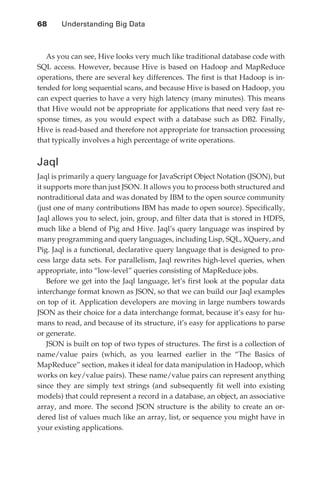 68 	   Understanding Big Data



                  As you can see, Hive looks very much like traditional database code with
               SQL access. However, because Hive is based on Hadoop and MapReduce
               operations, there are several key differences. The first is that Hadoop is in-
               tended for long sequential scans, and because Hive is based on Hadoop, you
               can expect queries to have a very high latency (many minutes). This means
               that Hive would not be appropriate for applications that need very fast re-
               sponse times, as you would expect with a database such as DB2. Finally,
               Hive is read-based and therefore not appropriate for transaction processing
               that typically involves a high percentage of write operations.


               Jaql
               Jaql is primarily a query language for JavaScript Object Notation (JSON), but
               it supports more than just JSON. It allows you to process both structured and
               nontraditional data and was donated by IBM to the open source community
               (just one of many contributions IBM has made to open source). Specifically,
               Jaql allows you to select, join, group, and filter data that is stored in HDFS,
               much like a blend of Pig and Hive. Jaql’s query language was inspired by
               many programming and query languages, including Lisp, SQL, XQuery, and
               Pig. Jaql is a functional, declarative query language that is designed to pro-
               cess large data sets. For parallelism, Jaql rewrites high-level queries, when
               appropriate, into “low-level” queries consisting of MapReduce jobs.
                   Before we get into the Jaql language, let’s first look at the popular data
               interchange format known as JSON, so that we can build our Jaql examples
               on top of it. Application developers are moving in large numbers towards
               JSON as their choice for a data interchange format, because it’s easy for hu-
               mans to read, and because of its structure, it’s easy for applications to parse
               or generate.
                   JSON is built on top of two types of structures. The first is a collection of
               name/value pairs (which, as you learned earlier in the “The Basics of
               MapReduce” section, makes it ideal for data manipulation in Hadoop, which
               works on key/value pairs). These name/value pairs can represent anything
               since they are simply text strings (and subsequently fit well into existing
               models) that could represent a record in a database, an object, an associative
               array, and more. The second JSON structure is the ability to create an or-
               dered list of values much like an array, list, or sequence you might have in
               your existing applications.




ch04.indd 68                                                                                  07/10/11 5:09 PM
 