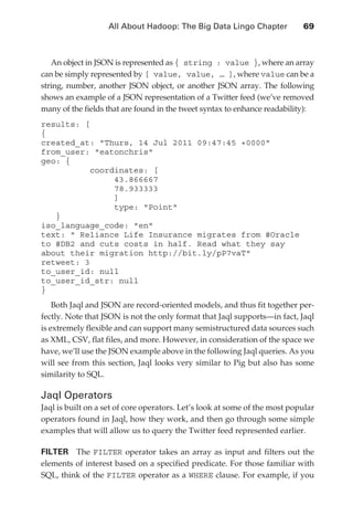 All About Hadoop: The Big Data Lingo Chapter 	           69



                  An object in JSON is represented as { string : value }, where an array
               can be simply represented by [ value, value, … ], where value can be a
               string, number, another JSON object, or another JSON array. The following
               shows an example of a JSON representation of a Twitter feed (we’ve removed
               many of the fields that are found in the tweet syntax to enhance readability):
               results: [
               {
               created_at: Thurs, 14 Jul 2011 09:47:45 +0000
               from_user: eatonchris
               geo: {
                          coordinates: [
                               43.866667
                               78.933333
                               ]
                               type: Point
                  }
               iso_language_code: en	
               text:  Reliance Life Insurance migrates from #Oracle
               to #DB2 and cuts costs in half. Read what they say
               about their migration http://bit.ly/pP7vaT
               retweet: 3
               to_user_id: null
               to_user_id_str: null
               }
                   Both Jaql and JSON are record-oriented models, and thus fit together per-
               fectly. Note that JSON is not the only format that Jaql supports—in fact, Jaql
               is extremely flexible and can support many semistructured data sources such
               as XML, CSV, flat files, and more. However, in consideration of the space we
               have, we’ll use the JSON example above in the following Jaql queries. As you
               will see from this section, Jaql looks very similar to Pig but also has some
               similarity to SQL.

               Jaql Operators
               Jaql is built on a set of core operators. Let’s look at some of the most popular
               operators found in Jaql, how they work, and then go through some simple
               examples that will allow us to query the Twitter feed represented earlier.

               FILTER  The FILTER operator takes an array as input and filters out the
               elements of interest based on a specified predicate. For those familiar with
               SQL, think of the FILTER operator as a WHERE clause. For example, if you




ch04.indd 69                                                                                 07/10/11 5:09 PM
 