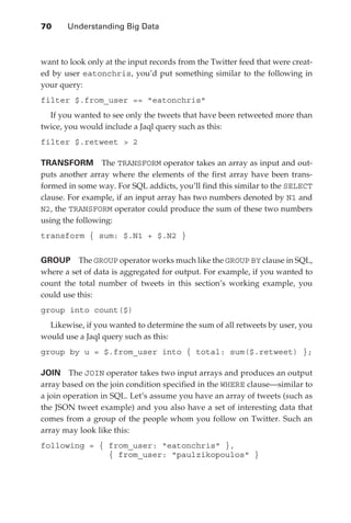 70 	   Understanding Big Data



               want to look only at the input records from the Twitter feed that were creat-
               ed by user eatonchris, you’d put something similar to the following in
               your query:
               filter $.from_user == eatonchris
                 If you wanted to see only the tweets that have been retweeted more than
               twice, you would include a Jaql query such as this:
               filter $.retweet  2

               TRANSFORM  The TRANSFORM operator takes an array as input and out-
               puts another array where the elements of the first array have been trans-
               formed in some way. For SQL addicts, you’ll find this similar to the SELECT
               clause. For example, if an input array has two numbers denoted by N1 and
               N2, the TRANSFORM operator could produce the sum of these two numbers
               using the following:
               transform { sum: $.N1 + $.N2 }


               GROUP  The GROUP operator works much like the GROUP BY clause in SQL,
               where a set of data is aggregated for output. For example, if you wanted to
               count the total number of tweets in this section’s working example, you
               could use this:
               group into count($)
                 Likewise, if you wanted to determine the sum of all retweets by user, you
               would use a Jaql query such as this:
               group by u = $.from_user into { total: sum($.retweet) };

               JOIN  The JOIN operator takes two input arrays and produces an output
               array based on the join condition specified in the WHERE clause—similar to
               a join operation in SQL. Let’s assume you have an array of tweets (such as
               the JSON tweet example) and you also have a set of interesting data that
               comes from a group of the people whom you follow on Twitter. Such an
               array may look like this:
               following = { from_user: eatonchris },
                             { from_user: paulzikopoulos }




ch04.indd 70                                                                              07/10/11 5:09 PM
 