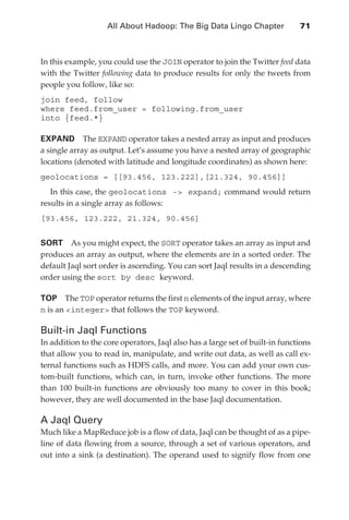 All About Hadoop: The Big Data Lingo Chapter 	            71



               In this example, you could use the JOIN operator to join the Twitter feed data
               with the Twitter following data to produce results for only the tweets from
               people you follow, like so:
               join feed, follow
               where feed.from_user = following.from_user
               into {feed.*}

               EXPAND  The EXPAND operator takes a nested array as input and produces
               a single array as output. Let’s assume you have a nested array of geographic
               locations (denoted with latitude and longitude coordinates) as shown here:
               geolocations = [[93.456, 123.222],[21.324, 90.456]]
                  In this case, the geolocations - expand; command would return
               results in a single array as follows:
               [93.456, 123.222, 21.324, 90.456]


               SORT  As you might expect, the SORT operator takes an array as input and
               produces an array as output, where the elements are in a sorted order. The
               default Jaql sort order is ascending. You can sort Jaql results in a descending
               order using the sort by desc keyword.

               TOP  The TOP operator returns the first n elements of the input array, where
               n is an integer that follows the TOP keyword.

               Built-in Jaql Functions
               In addition to the core operators, Jaql also has a large set of built-in functions
               that allow you to read in, manipulate, and write out data, as well as call ex-
               ternal functions such as HDFS calls, and more. You can add your own cus-
               tom-built functions, which can, in turn, invoke other functions. The more
               than 100 built-in functions are obviously too many to cover in this book;
               however, they are well documented in the base Jaql documentation.

               A Jaql Query
               Much like a MapReduce job is a flow of data, Jaql can be thought of as a pipe-
               line of data flowing from a source, through a set of various operators, and
               out into a sink (a destination). The operand used to signify flow from one




ch04.indd 71                                                                                   07/10/11 5:09 PM
 