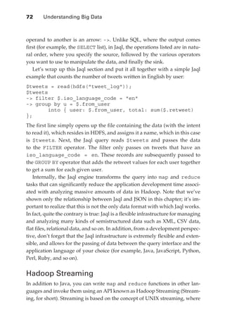 72 	    Understanding Big Data



               operand to another is an arrow: -. Unlike SQL, where the output comes
               first (for example, the SELECT list), in Jaql, the operations listed are in natu-
               ral order, where you specify the source, followed by the various operators
               you want to use to manipulate the data, and finally the sink.
                  Let’s wrap up this Jaql section and put it all together with a simple Jaql
               example that counts the number of tweets written in English by user:
               $tweets = read(hdfs(tweet_log));
               $tweets
               - filter $.iso_language_code = en
               - group by u = $.from_user
                       into { user: $.from_user, total: sum($.retweet)
               };
               The first line simply opens up the file containing the data (with the intent
               to read it), which resides in HDFS, and assigns it a name, which in this case
               is $tweets. Next, the Jaql query reads $tweets and passes the data
               to the FILTER operator. The filter only passes on tweets that have an
               iso_language_code = en. These records are subsequently passed to
               the GROUP BY operator that adds the retweet values for each user together
               to get a sum for each given user.
                  Internally, the Jaql engine transforms the query into map and reduce
               tasks that can significantly reduce the application development time associ-
               ated with analyzing massive amounts of data in Hadoop. Note that we’ve
               shown only the relationship between Jaql and JSON in this chapter; it’s im-
               portant to realize that this is not the only data format with which Jaql works.
               In fact, quite the contrary is true: Jaql is a flexible infrastructure for managing
               and analyzing many kinds of semistructured data such as XML, CSV data,
               flat files, relational data, and so on. In addition, from a development perspec-
               tive, don’t forget that the Jaql infrastructure is extremely flexible and exten-
               sible, and allows for the passing of data between the query interface and the
               application language of your choice (for example, Java, JavaScript, Python,
               Perl, Ruby, and so on).


               Hadoop Streaming
               In addition to Java, you can write map and reduce functions in other lan-
               guages and invoke them using an API known as Hadoop Streaming (Stream-
               ing, for short). Streaming is based on the concept of UNIX streaming, where




ch04.indd 72                                                                                    07/10/11 5:09 PM
 