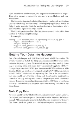 All About Hadoop: The Big Data Lingo Chapter 	         73



               input is read from standard input, and output is written to standard output.
               These data streams represent the interface between Hadoop and your
               applications.
                  The Streaming interface lends itself best to short and simple applications
               you would typically develop using a scripting language such as Python or
               Ruby. A major reason for this is the text-based nature of the data flow, where
               each line of text represents a single record.
                  The following example shows the execution of map and reduce functions
               (written in Python) using Streaming:
                  For example:
               hadoop jar contrib/streaming/hadoop-streaming.jar 
                   -input input/dataset.txt 
                   -output output 
                   -mapper text_processor_map.py 
                   -reducer text_processor_reduce.py



               Getting Your Data into Hadoop
               One of the challenges with HDFS is that it’s not a POSIX-compliant file
               system. This means that all the things you are accustomed to when it comes
               to interacting with a typical file system (copying, creating, moving, delet-
               ing, or accessing a file, and more) don’t automatically apply to HDFS. To
               do anything with a file in HDFS, you must use the HDFS interfaces or APIs
               directly. That is yet another advantage of using the GPFS-SNC file system;
               with GPFS-SNC, you interact with your Big Data files in the same manner
               that you would any other file system, and, therefore, file manipulation
               tasks with Hadoop running on GPFS-SNC are greatly reduced. In this sec-
               tion, we discuss the basics of getting your data into HDFS and cover Flume,
               which is a distributed data collection service for flowing data into a Ha-
               doop cluster.


               Basic Copy Data
               As you’ll recall from the “Hadoop Common Components” section earlier in
               the chapter, you must use specific commands to move files into HDFS either
               through APIs or using the command shell. The most common way to move
               files from a local file system into HDFS is through the copyFromLocal




ch04.indd 73                                                                               07/10/11 5:09 PM
 