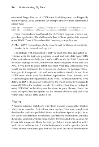 74 	    Understanding Big Data



               command. To get files out of HDFS to the local file system, you’ll typically
               use the copyToLocal command. An example of each of these commands is
               shown here:
               hdfs dfs –copyFromLocal /user/dir/file hdfs://s1.n1.com/dir/hdfsfile
               hdfs dfs –copyToLocal hdfs://s1.n1.com/dir/hdfsfile /user/dir/file

                  These commands are run through the HDFS shell program, which is sim-
               ply a Java application. The shell uses the Java APIs for getting data into and
               out of HDFS. These APIs can be called from any Java application.

               NOTE  HDFS commands can also be issued through the Hadoop shell, which is
                  invoked by the command hadoop fs.

                  The problem with this method is that you must have Java application de-
               velopers write the logic and programs to read and write data from HDFS.
               Other methods are available (such as C++ APIs, or via the Thrift framework
               for cross-language services), but these are merely wrappers for the base Java
               APIs. If you need to access HDFS files from your Java applications, you
               would use the methods in the org.apache.hadoop.fs package. This al-
               lows you to incorporate read and write operations directly, to and from
               HDFS, from within your MapReduce applications. Note, however, that
               HDFS is designed for sequential read and write. This means when you write
               data to an HDFS file, you can write only to the end of the file (it’s referred to
               as an APPEND in the database world). Herein lies yet another advantage to
               using GPFS-SNC as the file system backbone for your Hadoop cluster, be-
               cause this specialized file system has the inherent ability to seek and write
               within a file, not just at the end of a file.


               Flume
               A flume is a channel that directs water from a source to some other location
               where water is needed. As its clever name implies, Flume was created (as of
               the time this book was published, it was an incubator Apache project) to al-
               low you to flow data from a source into your Hadoop environment. In Flume,
               the entities you work with are called sources, decorators, and sinks. A source can
               be any data source, and Flume has many predefined source adapters, which
               we’ll discuss in this section. A sink is the target of a specific operation (and in
               Flume, among other paradigms that use this term, the sink of one operation




ch04.indd 74                                                                                    08/10/11 2:16 PM
 