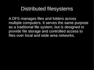 Distributed filesystems
A DFS manages files and folders across
multiple computers. It serves the same purpose
as a traditional file system, but is designed to
provide file storage and controlled access to
files over local and wide area networks.
 