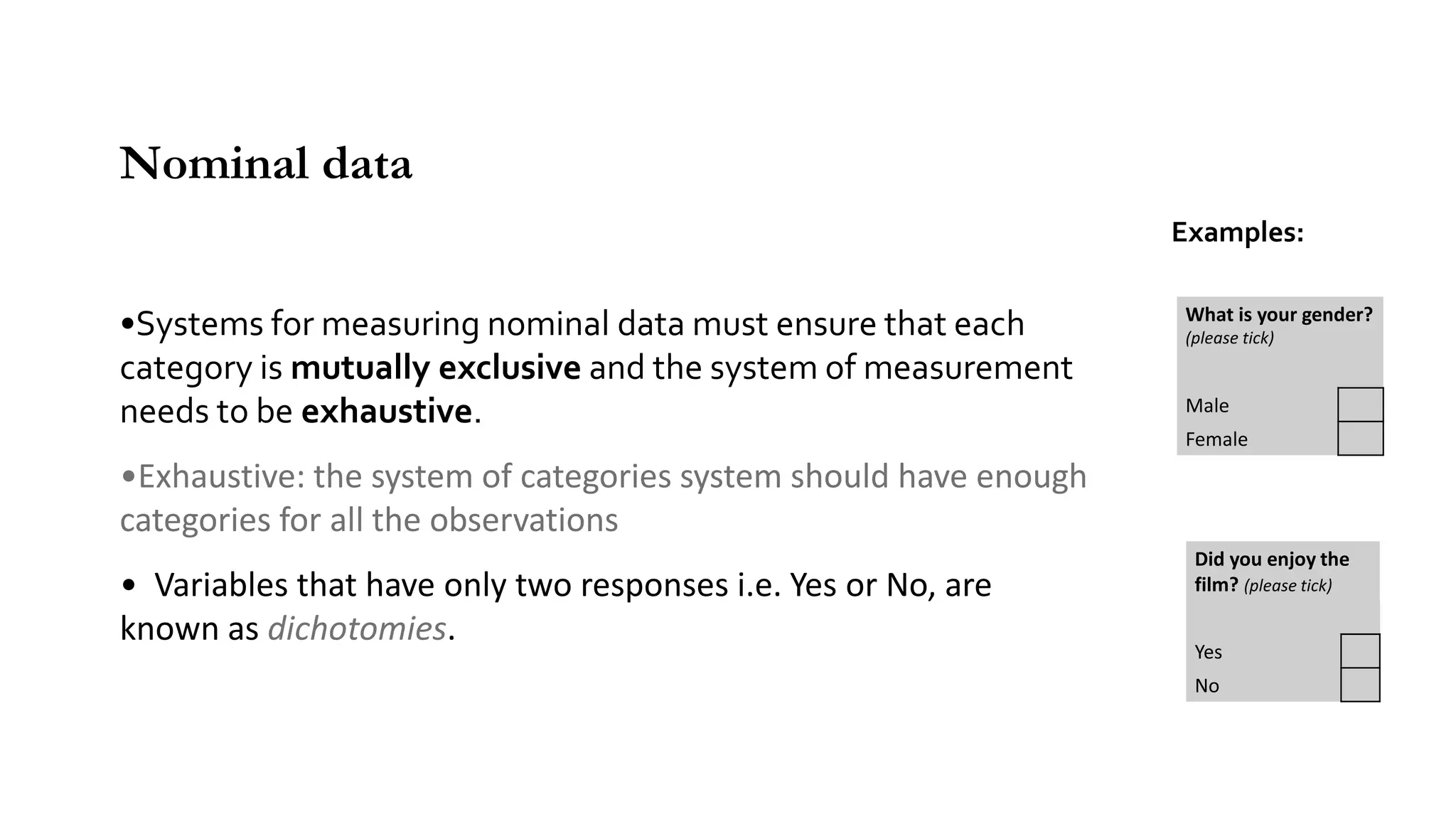 •Systems for measuring nominal data must ensure that each
category is mutually exclusive and the system of measurement
needs to be exhaustive.
•Exhaustive: the system of categories system should have enough
categories for all the observations
• Variables that have only two responses i.e. Yes or No, are
known as dichotomies.
Nominal data
Examples:
What is your gender?
(please tick)
Male
Female
Did you enjoy the
film? (please tick)
Yes
No
 