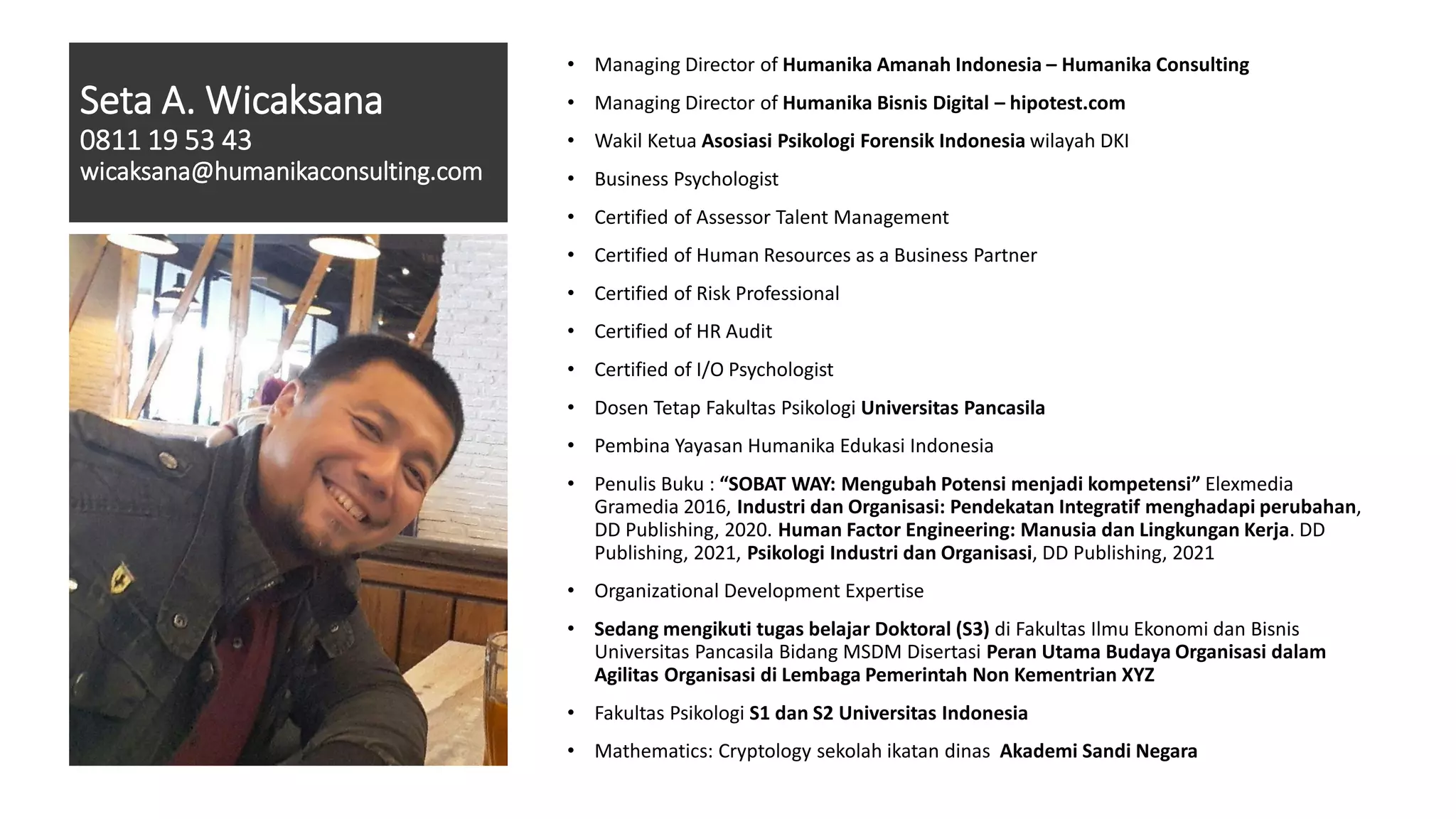 Seta A. Wicaksana
0811 19 53 43
wicaksana@humanikaconsulting.com
• Managing Director of Humanika Amanah Indonesia – Humanika Consulting
• Managing Director of Humanika Bisnis Digital – hipotest.com
• Wakil Ketua Asosiasi Psikologi Forensik Indonesia wilayah DKI
• Business Psychologist
• Certified of Assessor Talent Management
• Certified of Human Resources as a Business Partner
• Certified of Risk Professional
• Certified of HR Audit
• Certified of I/O Psychologist
• Dosen Tetap Fakultas Psikologi Universitas Pancasila
• Pembina Yayasan Humanika Edukasi Indonesia
• Penulis Buku : “SOBAT WAY: Mengubah Potensi menjadi kompetensi” Elexmedia
Gramedia 2016, Industri dan Organisasi: Pendekatan Integratif menghadapi perubahan,
DD Publishing, 2020. Human Factor Engineering: Manusia dan Lingkungan Kerja. DD
Publishing, 2021, Psikologi Industri dan Organisasi, DD Publishing, 2021
• Organizational Development Expertise
• Sedang mengikuti tugas belajar Doktoral (S3) di Fakultas Ilmu Ekonomi dan Bisnis
Universitas Pancasila Bidang MSDM Disertasi Peran Utama Budaya Organisasi dalam
Agilitas Organisasi di Lembaga Pemerintah Non Kementrian XYZ
• Fakultas Psikologi S1 dan S2 Universitas Indonesia
• Mathematics: Cryptology sekolah ikatan dinas Akademi Sandi Negara
 
