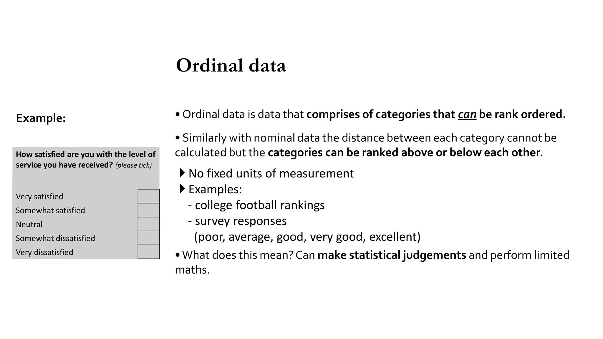 • Ordinal data is data that comprises of categories that can be rank ordered.
• Similarly with nominal data the distance between each category cannot be
calculated but the categories can be ranked above or below each other.
 No fixed units of measurement
 Examples:
- college football rankings
- survey responses
(poor, average, good, very good, excellent)
•What does this mean?Can make statistical judgements and perform limited
maths.
Ordinal data
How satisfied are you with the level of
service you have received? (please tick)
Very satisfied
Somewhat satisfied
Neutral
Somewhat dissatisfied
Very dissatisfied
Example:
 