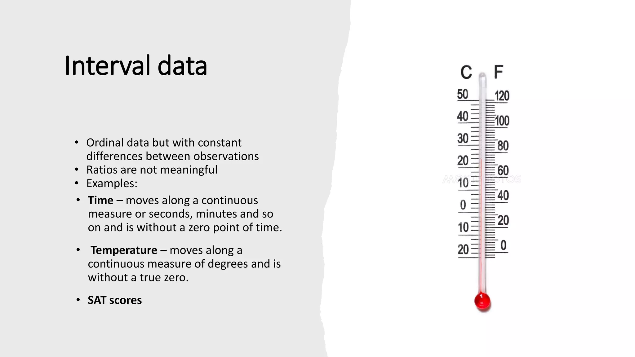 Interval data
• Ordinal data but with constant
differences between observations
• Ratios are not meaningful
• Examples:
• Time – moves along a continuous
measure or seconds, minutes and so
on and is without a zero point of time.
• Temperature – moves along a
continuous measure of degrees and is
without a true zero.
• SAT scores
 