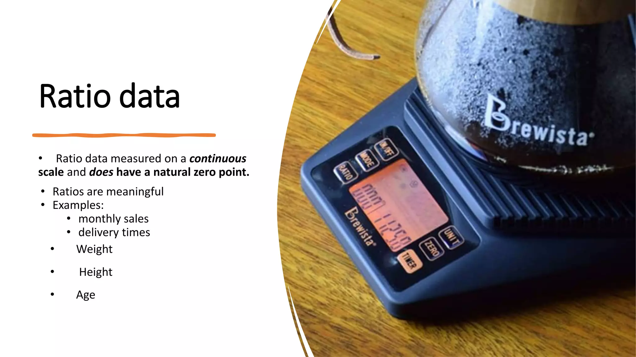 Ratio data
• Ratio data measured on a continuous
scale and does have a natural zero point.
• Ratios are meaningful
• Examples:
• monthly sales
• delivery times
• Weight
• Height
• Age
 