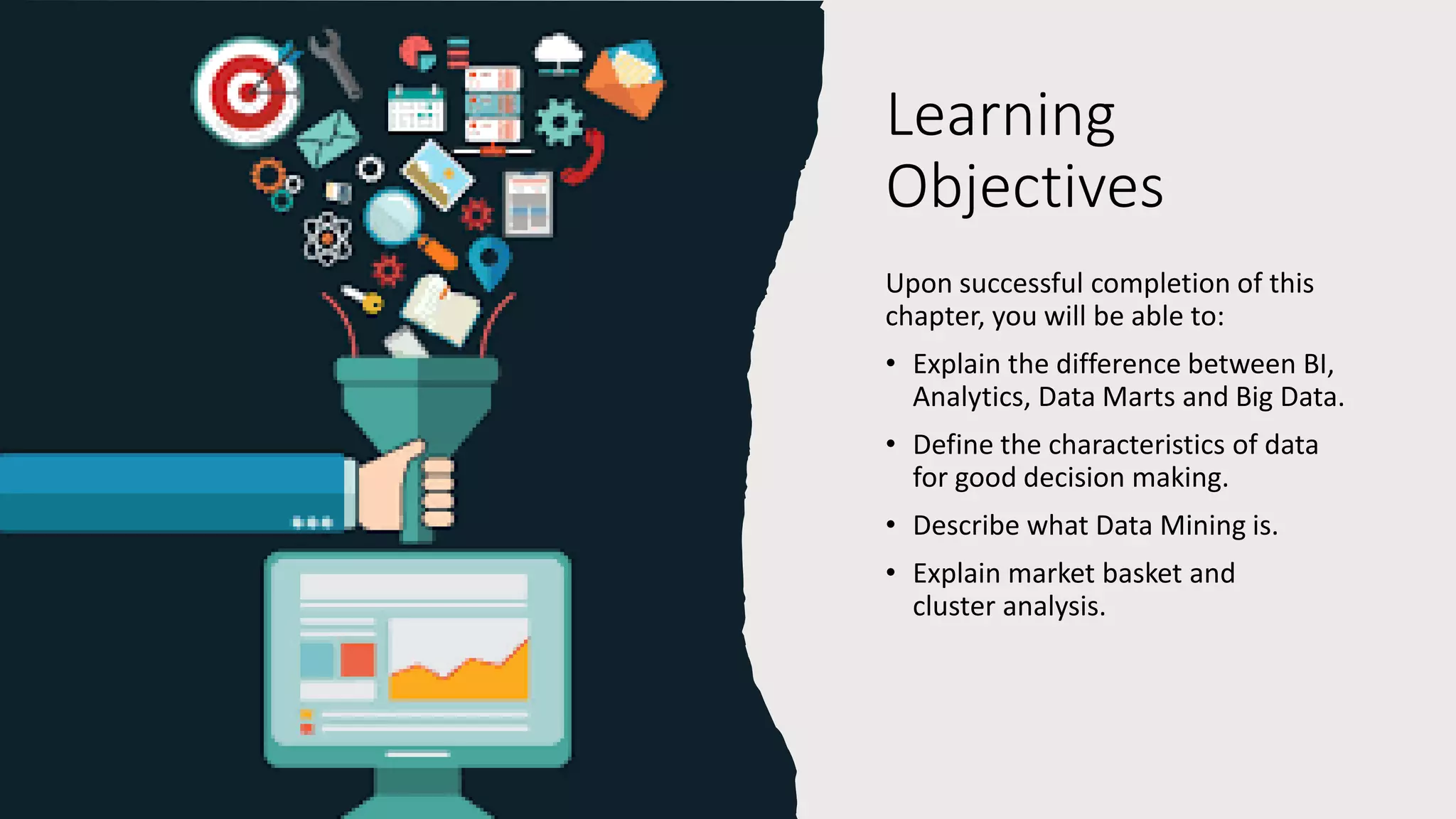 Learning
Objectives
Upon successful completion of this
chapter, you will be able to:
• Explain the difference between BI,
Analytics, Data Marts and Big Data.
• Define the characteristics of data
for good decision making.
• Describe what Data Mining is.
• Explain market basket and
cluster analysis.
 