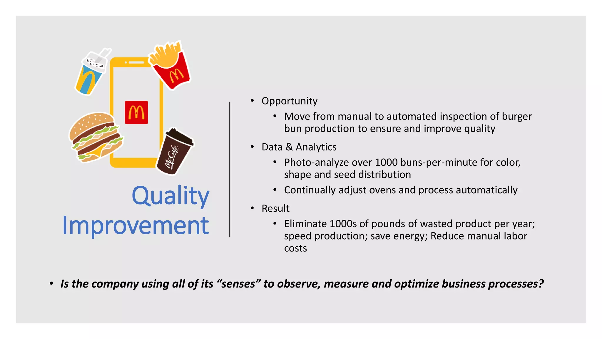 Quality
Improvement
• Opportunity
• Move from manual to automated inspection of burger
bun production to ensure and improve quality
• Data & Analytics
• Photo-analyze over 1000 buns-per-minute for color,
shape and seed distribution
• Continually adjust ovens and process automatically
• Result
• Eliminate 1000s of pounds of wasted product per year;
speed production; save energy; Reduce manual labor
costs
• Is the company using all of its “senses” to observe, measure and optimize business processes?
 