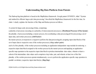 1
©2016 TechIPm,LLC All RightsReservedhttp://www.techipm.com/
Understanding Big Data Platform from Patents
The Hadoop big data platform is based on the MapReduce framework. Google patent US7650331, titled “System
and method for efficient large-scale data processing,”described the MapReduce framework for the first time. Its
claim 1 clearly explains the function of the Map and Reduce process as follows.
A system for large-scale processingof data, comprising:
a plurality of processes executing on a plurality of interconnected processors; (Distributed Processor (File) System)
the plurality of processesincluding a master process,forcoordinating a data processing job for processing a set of
input data, and worker processes; (JobTracker)
the master process, in responseto a request to perform the data processingjob, assigning input data blocks of the
set of input data to respective ones of the worker processes; (<key, value> pairs)
each of a first plurality of the worker processes including an application-independent map module for retrieving a
respective input data block assigned to the worker process bythe master process and applying an application-
specific map operation to the respective input data block to produceintermediate data values, wherein at least a
subsetof the intermediate data values each comprises a key/value pair, and wherein at least two of the first
plurality of the worker processes operatesimultaneously so as to perform the application-specific map operation in
parallel on distinct, respective input data blocks; (Map Step)
 